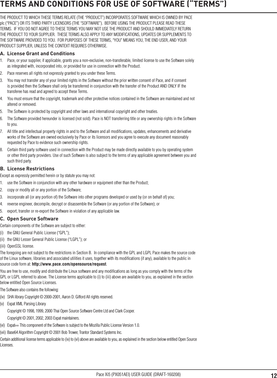 12Pace Xi5 (PX051AEI) USER GUIDE (DRAFT-160208)TERMS AND CONDITIONS FOR USE OF SOFTWARE (“TERMS”)THE PRODUCT TO WHICH THESE TERMS RELATE (THE “PRODUCT”) INCORPORATES SOFTWARE WHICH IS OWNED BY PACE plc (“PACE”) OR ITS THIRD PARTY LICENSORS (THE “SOFTWARE”).  BEFORE USING THE PRODUCT PLEASE READ THESE TERMS.  IF YOU DO NOT AGREE TO THESE TERMS YOU MAY NOT USE THE PRODUCT AND SHOULD IMMEDIATELY RETURN THE PRODUCT TO YOUR SUPPLIER.  THESE TERMS ALSO APPLY TO ANY MODIFICATIONS, UPDATES OR SUPPLEMENTS TO THE SOFTWARE PROVIDED TO YOU.  FOR PURPOSES OF THESE TERMS, “YOU” MEANS YOU, THE END USER, AND YOUR PRODUCT SUPPLIER, UNLESS THE CONTEXT REQUIRES OTHERWISE.A.  License Grant and Conditions1.  Pace, or your supplier, if applicable, grants you a non-exclusive, non-transferable, limited license to use the Software solely as integrated with, incorporated into, or provided for use in connection with the Product.2.  Pace reserves all rights not expressly granted to you under these Terms.3.  You may not transfer any of your limited rights in the Software without the prior written consent of Pace, and if consent is provided then the Software shall only be transferred in conjunction with the transfer of the Product AND ONLY IF the transferee has read and agreed to accept these Terms.4.  You must ensure that the copyright, trademark and other protective notices contained in the Software are maintained and not altered or removed.5.  The Software is protected by copyright and other laws and international copyright and other treaties.6.  The Software provided hereunder is licensed (not sold). Pace is NOT transferring title or any ownership rights in the Software to you.7.  All title and intellectual property rights in and to the Software and all modiﬁcations, updates, enhancements and derivative works of the Software are owned exclusively by Pace or its licensors and you agree to execute any document reasonably requested by Pace to evidence such ownership rights.8.  Certain third party software used in connection with the Product may be made directly available to you by operating system or other third party providers. Use of such Software is also subject to the terms of any applicable agreement between you and such third party.B.  License RestrictionsExcept as expressly permitted herein or by statute you may not: 1.  use the Software in conjunction with any other hardware or equipment other than the Product; 2.  copy or modify all or any portion of the Software; 3.  incorporate all (or any portion of) the Software into other programs developed or used by (or on behalf of) you;4.  reverse engineer, decompile, decrypt or disassemble the Software (or any portion of the Software); or5.  export, transfer or re-export the Software in violation of any applicable law.C.  Open Source SoftwareCertain components of the Software are subject to either: (i)  the GNU General Public License (“GPL”); (ii)  the GNU Lesser General Public License (“LGPL”); or (iii)  OpenSSL license. The foregoing are not subject to the restrictions in Section B.  In compliance with the GPL and LGPL Pace makes the source code of the Linux software, libraries and associated utilities it uses, together with its modiﬁcations (if any), available to the public in source code form at: http://www.pace.com/opensource/request. You are free to use, modify and distribute the Linux software and any modiﬁcations as long as you comply with the terms of the GPL or LGPL referred to above. The License terms applicable to (i) to (iii) above are available to you, as explained in the section below entitled Open Source Licenses.The Software also contains the following: (iv)  SHA library Copyright © 2000-2001, Aaron D. Gifford All rights reserved. (v)  Expat XML Parsing Library  Copyright © 1998, 1999, 2000 Thai Open Source Software Centre Ltd and Clark Cooper.   Copyright © 2001, 2002, 2003 Expat maintainers.(vi)  Expat++ This component of the Software is subject to the Mozilla Public License Version 1.0.(vii)  Base64 Algorithm Copyright © 2001 Bob Trower, Trantor Standard Systems Inc.Certain additional license terms applicable to (iv) to (vi) above are available to you, as explained in the section below entitled Open Source Licenses.