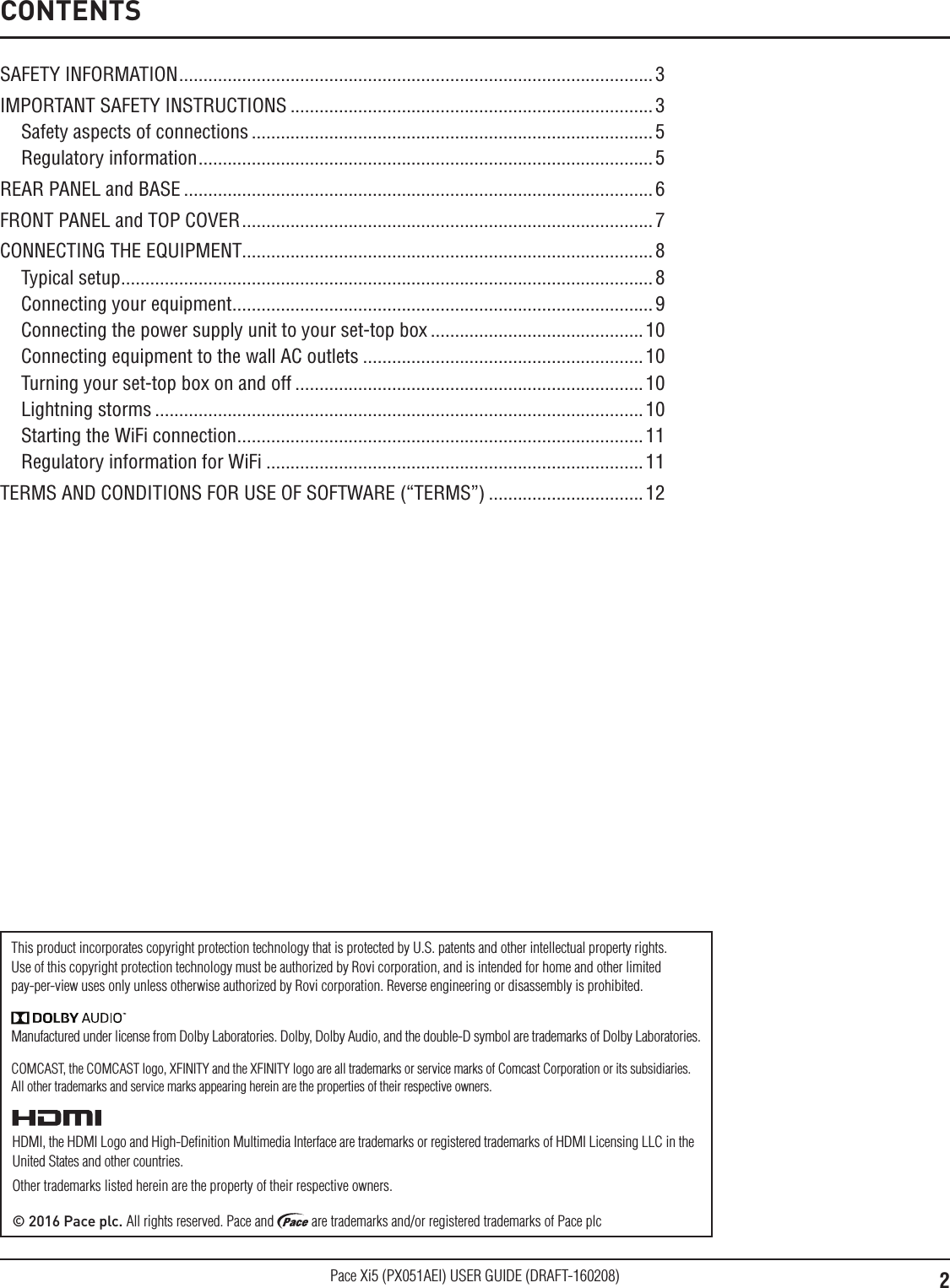 2Pace Xi5 (PX051AEI) USER GUIDE (DRAFT-160208)Manufactured under license from Dolby Laboratories. Dolby, Dolby Audio, and the double-D symbol are trademarks of Dolby Laboratories.HDMI, the HDMI Logo and High-Deﬁnition Multimedia Interface are trademarks or registered trademarks of HDMI Licensing LLC in the United States and other countries.Other trademarks listed herein are the property of their respective owners.© 2016 Pace plc. All rights reserved. Pace and   are trademarks and/or registered trademarks of Pace plcThis product incorporates copyright protection technology that is protected by U.S. patents and other intellectual property rights. Use of this copyright protection technology must be authorized by Rovi corporation, and is intended for home and other limited pay-per-view uses only unless otherwise authorized by Rovi corporation. Reverse engineering or disassembly is prohibited.SAFETY INFORMATION ..................................................................................................3IMPORTANT SAFETY INSTRUCTIONS ...........................................................................3Safety aspects of connections ...................................................................................5Regulatory information .............................................................................................. 5REAR PANEL and BASE ................................................................................................. 6FRONT PANEL and TOP COVER ..................................................................................... 7CONNECTING THE EQUIPMENT.....................................................................................8Typical setup ..............................................................................................................8Connecting your equipment .......................................................................................9Connecting the power supply unit to your set-top box ............................................10Connecting equipment to the wall AC outlets ..........................................................10Turning your set-top box on and off ........................................................................10Lightning storms .....................................................................................................10Starting the WiFi connection ....................................................................................11Regulatory information for WiFi .............................................................................. 11TERMS AND CONDITIONS FOR USE OF SOFTWARE (“TERMS”) ................................12CONTENTSCOMCAST, the COMCAST logo, XFINITY and the XFINITY logo are all trademarks or service marks of Comcast Corporation or its subsidiaries. All other trademarks and service marks appearing herein are the properties of their respective owners.