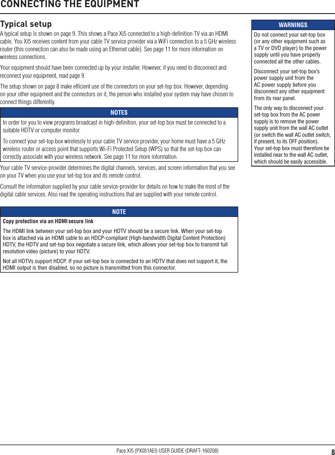 8Pace Xi5 (PX051AEI) USER GUIDE (DRAFT-160208)WARNINGSDo not connect your set-top box (or any other equipment such as a TV or DVD player) to the power supply until you have properly connected all the other cables.Disconnect your set-top box’s power supply unit from the AC power supply before you disconnect any other equipment from its rear panel.The only way to disconnect your set-top box from the AC power supply is to remove the power supply unit from the wall AC outlet (or switch the wall AC outlet switch, if present, to its OFF position). Your set-top box must therefore be installed near to the wall AC outlet, which should be easily accessible.Typical setupA typical setup is shown on page 9. This shows a Pace Xi5 connected to a high-deﬁnition TV via an HDMI cable. You Xi5 receives content from your cable TV service provider via a WiFi connection to a 5 GHz wireless router (this connection can also be made using an Ethernet cable). See page 11 for more information on wireless connections.Your equipment should have been connected up by your installer. However, if you need to disconnect and reconnect your equipment, read page 9.The setup shown on page 8 make efﬁcient use of the connectors on your set-top box. However, depending on your other equipment and the connectors on it, the person who installed your system may have chosen to connect things differently.NOTESIn order for you to view programs broadcast in high-deﬁnition, your set-top box must be connected to a suitable HDTV or computer monitor.To connect your set-top box wirelessly to your cable TV service provider, your home must have a 5 GHz wireless router or access point that supports Wi-Fi Protected Setup (WPS) so that the set-top box can correctly associate with your wireless network. See page 11 for more information.Your cable TV service-provider determines the digital channels, services, and screen information that you see on your TV when you use your set-top box and its remote control.Consult the information supplied by your cable service-provider for details on how to make the most of the digital cable services. Also read the operating instructions that are supplied with your remote control.CONNECTING THE EQUIPMENTNOTECopy protection via an HDMI secure linkThe HDMI link between your set-top box and your HDTV should be a secure link. When your set-top box is attached via an HDMI cable to an HDCP-compliant (High-bandwidth Digital Content Protection) HDTV, the HDTV and set-top box negotiate a secure link, which allows your set-top box to transmit full resolution video (picture) to your HDTV.Not all HDTVs support HDCP. If your set-top box is connected to an HDTV that does not support it, the HDMI output is then disabled, so no picture is transmitted from this connector.