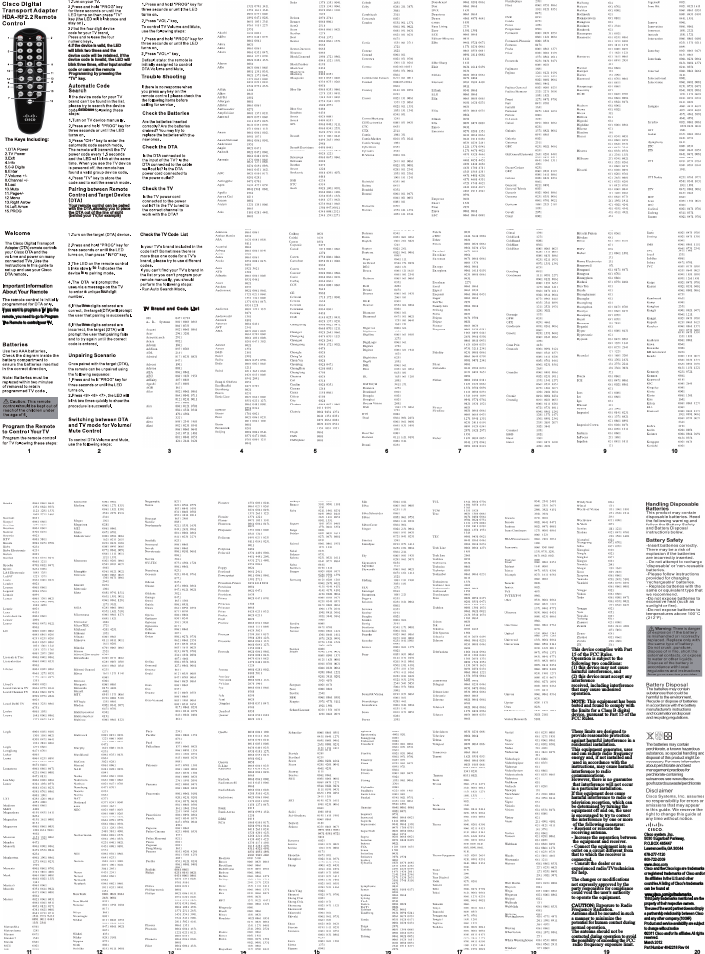 11 12 13 14 15 16 17 18 19 20678-277-1120800-722-2009www.cisco.com4.lf the device is valid, the LED threethreewill blink two times and the device code will be retained. If the device code is invalid, the LED will blink three times, either input another code or cancel the remote Programming by pressing the“TV”  key.DTA T VTV  B ra nd  an d  Co de  L is tto iis,a fourdatabase12 3 4 5 6 7 8 9 10If you want to program a TV into the remote. you need to go to Program The Remote to control your TV.Your remote control can be pairedwith the DTA,allowing you to placethe DTA out of the line of sight(behind your TV,for example)Cisco system ,Inc.5030 Sugarloaf Parkway,P.O.BOX 465447Lawrenceville,GA 30044Cisco andthe Ciscologo are trademarksorregistered trademarks of Cisco and/or itsaffiliates in theU.S.and othercountries.A listing of Cisco’s trademarkscan be found atThird party trademarks mentioned are the property of their respective owners.The useof the word partnerdoes not implya partnership relationship between Cisco and any other company.(1009R)Product and service availability are subjectto change without notice©2011 Cisco and/or its affiliates.All rights reserved.March 2012Part Number 4042218 Rev 04www.cisco.com/go/trademarks.This device complies with Part 15 of the FCC Rules.Operation is subject to thefollowing two conditions:(1) this device may not cause harmful interference, and (2) this device must accept any interferencereceived, including interference that may cause undesired operation.NOTE: This equipment has been tested and found to comply with the limits for a Class B digital device, pursuant to Part 15 of theFCC Rules.These limits are designed to provide reasonable protection against harmful interference in a residential installation.This equipment generates, uses and can radiate radio frequency energy and, if not installed and used in accordance with the instructions, may cause harmful interference to radio communications.However, there is no guarantee that interference will not occur in a particular installation.If this equipment does cause harmful interference to radio ortelevision reception, which can be determined by turning the equipment off and on, the user is encouraged to try to correct the interference by one or more of the following measures:- Reorient or relocate the receiving antenna.- Increase the separation between the equipment and receiver.- Connect the equipment into an outlet on a circuit different from that to which the receiver is connected.- Consult the dealer or an experienced radio/TVtechnician for help.The changes or modifications not expressly approved by the party responsible for compliance could void the user&apos;s authority to operate the equipment.CAUTION: Exposure to Radio Frequency Radiation.Antenna shall be mounted in such a manner to minimize the potential for human contact during normal operation.The antenna should not be contacted during operation to avoidthe possibility of exceeding the FCC radio frequency exposure limit.