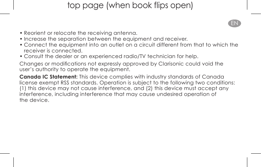 top page (when book flips open)EN• Reorient or relocate the receiving antenna.• Increase the separation between the equipment and receiver.• Connect the equipment into an outlet on a circuit different from that to which the receiver is connected.• Consult the dealer or an experienced radio/TV technician for help. ChangesormodicationsnotexpresslyapprovedbyClarisoniccouldvoidthe user’s authority to operate the equipment.Canada IC Statement: This device complies with industry standards of Canada  license exempt RSS standards. Operation is subject to the following two conditions: (1) this device may not cause interference, and (2) this device must accept any interference, including interference that may cause undesired operation of  the device.