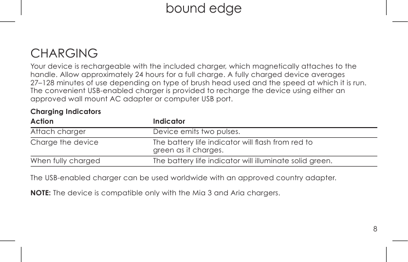 8top page (when book flips open) bound edgeCHARGINGYour device is rechargeable with the included charger, which magnetically attaches to the  handle. Allow approximately 24 hours for a full charge. A fully charged device averages  27–128 minutes of use depending on type of brush head used and the speed at which it is run. The convenient USB-enabled charger is provided to recharge the device using either an  approved wall mount AC adapter or computer USB port.Charging IndicatorsAction IndicatorAttach charger   Device emits two pulses. Chargethedevice Thebatterylifeindicatorwillashfromredto    green as it charges.When fully charged  The battery life indicator will illuminate solid green.The USB-enabled charger can be used worldwide with an approved country adapter.NOTE: The device is compatible only with the Mia 3 and Aria chargers.