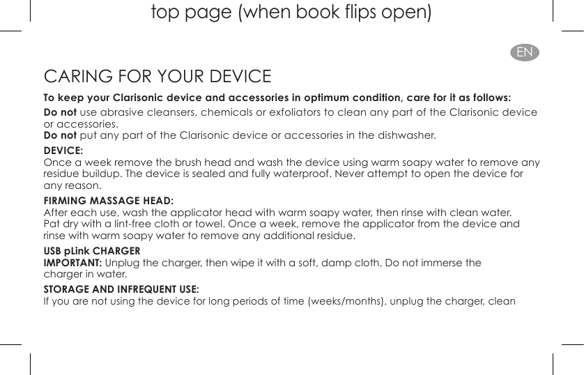 top page (when book flips open)ENCARING FOR YOUR DEVICETo keep your Clarisonic device and accessories in optimum condition, care for it as follows:Do not use abrasive cleansers, chemicals or exfoliators to clean any part of the Clarisonic device or accessories. Do not put any part of the Clarisonic device or accessories in the dishwasher.DEVICE:Once a week remove the brush head and wash the device using warm soapy water to remove any residue buildup. The device is sealed and fully waterproof. Never attempt to open the device for any reason.FIRMING MASSAGE HEAD:After each use, wash the applicator head with warm soapy water, then rinse with clean water.  Pat dry with a lint-free cloth or towel. Once a week, remove the applicator from the device and rinse with warm soapy water to remove any additional residue.USB pLink CHARGER IMPORTANT: Unplug the charger, then wipe it with a soft, damp cloth. Do not immerse the  charger in water.STORAGE AND INFREQUENT USE: If you are not using the device for long periods of time (weeks/months), unplug the charger, clean  