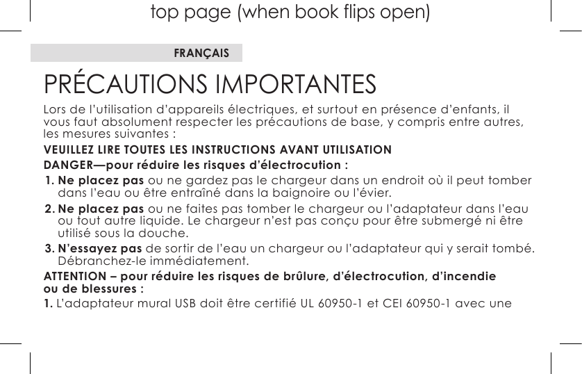 top page (when book flips open)PRÉCAUTIONS IMPORTANTESLors de l’utilisation d’appareils électriques, et surtout en présence d’enfants, il vous faut absolument respecter les précautions de base, y compris entre autres, les mesures suivantes :VEUILLEZ LIRE TOUTES LES INSTRUCTIONS AVANT UTILISATIONDANGER—pour réduire les risques d’électrocution :1. Ne placez pas ou ne gardez pas le chargeur dans un endroit où il peut tomber dans l’eau ou être entraîné dans la baignoire ou l’évier. 2. Ne placez pas ou ne faites pas tomber le chargeur ou l’adaptateur dans l’eau ou tout autre liquide. Le chargeur n’est pas conçu pour être submergé ni être utilisé sous la douche. 3. N’essayez pas de sortir de l’eau un chargeur ou l’adaptateur qui y serait tombé. Débranchez-le immédiatement. ATTENTION – pour réduire les risques de brûlure, d’électrocution, d’incendie  ou de blessures :1.L’adaptateurmuralUSBdoitêtrecertifiéUL60950-1etCEI60950-1avecuneFRANÇAIS