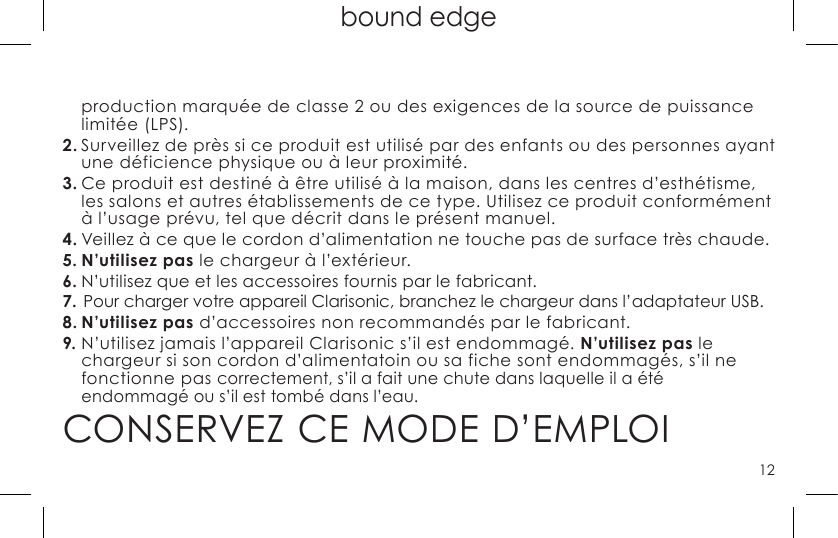 12top page (when book flips open) bound edgeproduction marquée de classe 2 ou des exigences de la source de puissance limitée (LPS).2. Surveillez de près si ce produit est utilisé par des enfants ou des personnes ayant une déficience physique ou à leur proximité.3. Ce produit est destiné à être utilisé à la maison, dans les centres d’esthétisme, les salons et autres établissements de ce type. Utilisez ce produit conformément à l’usage prévu, tel que décrit dans le présent manuel.4. Veillez à ce que le cordon d’alimentation ne touche pas de surface très chaude.5. N’utilisez pas le chargeur à l’extérieur.6. N’utilisez que et les accessoires fournis par le fabricant.7. Pour charger votre appareil Clarisonic, branchez le chargeur dans l’adaptateur USB.8. N’utilisez pas d’accessoires non recommandés par le fabricant.9. N’utilisez jamais l’appareil Clarisonic s’il est endommagé. N’utilisez pas le chargeur si son cordon d’alimentatoin ou sa fiche sont endommagés, s’il ne fonctionne pas correctement, s’il a fait une chute dans laquelle il a été  endommagé ou s’il est tombé dans l’eau.CONSERVEZ CE MODE D’EMPLOI