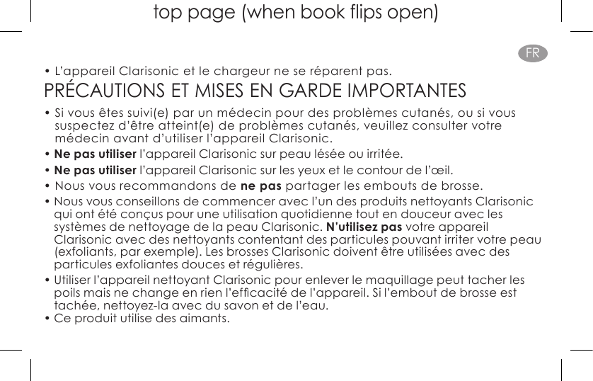 top page (when book flips open)FR•  L’appareil Clarisonic et le chargeur ne se réparent pas. PRÉCAUTIONS ET MISES EN GARDE IMPORTANTES•  Si vous êtes suivi(e) par un médecin pour des problèmes cutanés, ou si vous suspectez d’être atteint(e) de problèmes cutanés, veuillez consulter votre médecin avant d’utiliser l’appareil Clarisonic.• Ne pas utiliser l’appareil Clarisonic sur peau lésée ou irritée.• Ne pas utiliser l’appareil Clarisonic sur les yeux et le contour de l’œil.• Nous vous recommandons de ne pas partager les embouts de brosse.• Nous vous conseillons de commencer avec l’un des produits nettoyants Clarisonic qui ont été conçus pour une utilisation quotidienne tout en douceur avec les systèmes de nettoyage de la peau Clarisonic. N’utilisez pas votre appareil Clarisonic avec des nettoyants contentant des particules pouvant irriter votre peau (exfoliants, par exemple). Les brosses Clarisonic doivent être utilisées avec des particules exfoliantes douces et régulières. • Utiliser l’appareil nettoyant Clarisonic pour enlever le maquillage peut tacher les poilsmaisnechangeenrienl’efcacitédel’appareil.Sil’emboutdebrosseesttachée, nettoyez-la avec du savon et de l’eau.• Ce produit utilise des aimants.