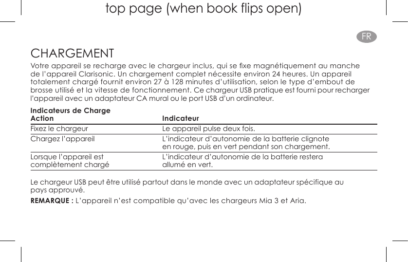 top page (when book flips open)FRCHARGEMENTVotreappareilserechargeaveclechargeurinclus,quisexemagnétiquementaumanchede l’appareil Clarisonic. Un chargement complet nécessite environ 24 heures. Un appareil totalement chargé fournit environ 27 à 128 minutes d’utilisation, selon le type d’embout de brosse utilisé et la vitesse de fonctionnement. Ce chargeur USB pratique est fourni pour recharger l’appareil avec un adaptateur CA mural ou le port USB d’un ordinateur.Indicateurs de ChargeAction IndicateurFixez le chargeur   Le appareil pulse deux fois.Chargez l’appareil  L’indicateur d’autonomie de la batterie clignote     en rouge, puis en vert pendant son chargement.Lorsque l’appareil est  L’indicateur d’autonomie de la batterie restera  complètement chargé allumé en vert.Le chargeur USB peut être utilisé partout dans le monde avec un adaptateur spécifique au  pays approuvé.REMARQUE : L’appareil n’est compatible qu’avec les chargeurs Mia 3 et Aria.