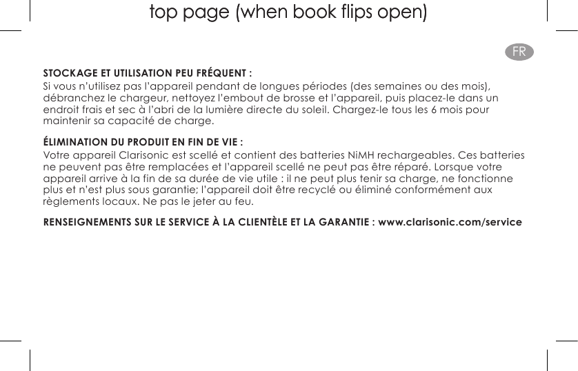 top page (when book flips open)top page (when book flips open)FRSTOCKAGE ET UTILISATION PEU FRÉQUENT : Si vous n’utilisez pas l’appareil pendant de longues périodes (des semaines ou des mois), débranchez le chargeur, nettoyez l’embout de brosse et l’appareil, puis placez-le dans un endroit frais et sec à l’abri de la lumière directe du soleil. Chargez-le tous les 6 mois pour maintenir sa capacité de charge.ÉLIMINATION DU PRODUIT EN FIN DE VIE :Votre appareil Clarisonic est scellé et contient des batteries NiMH rechargeables. Ces batteries ne peuvent pas être remplacées et l’appareil scellé ne peut pas être réparé. Lorsque votre appareil arrive à la fin de sa durée de vie utile : il ne peut plus tenir sa charge, ne fonctionne plus et n’est plus sous garantie; l’appareil doit être recyclé ou éliminé conformément aux règlements locaux. Ne pas le jeter au feu.RENSEIGNEMENTS SUR LE SERVICE À LA CLIENTÈLE ET LA GARANTIE : www.clarisonic.com/service