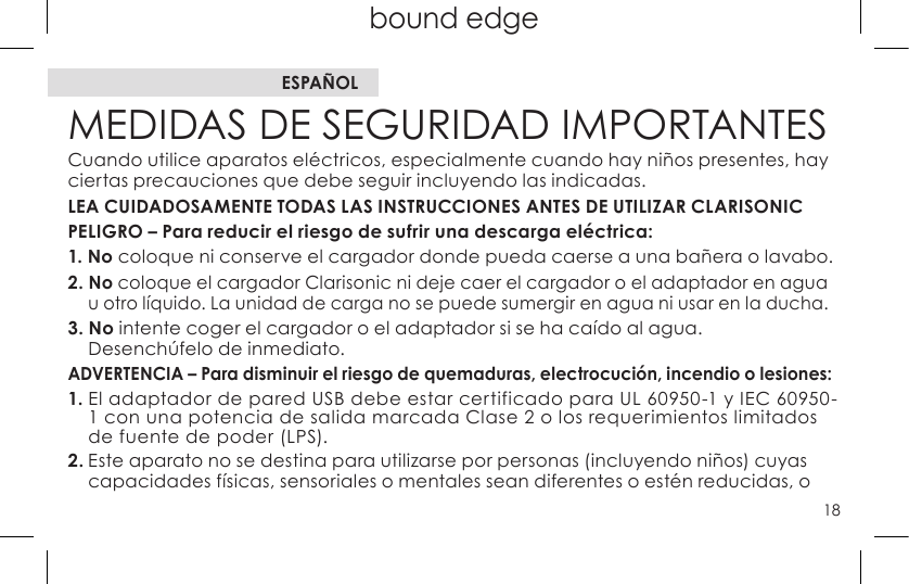 18top page (when book flips open) bound edgetop page (when book flips open)MEDIDAS DE SEGURIDAD IMPORTANTESCuando utilice aparatos eléctricos, especialmente cuando hay niños presentes, hay ciertas precauciones que debe seguir incluyendo las indicadas.LEA CUIDADOSAMENTE TODAS LAS INSTRUCCIONES ANTES DE UTILIZAR CLARISONIC PELIGRO – Para reducir el riesgo de sufrir una descarga eléctrica:1. No coloque ni conserve el cargador donde pueda caerse a una bañera o lavabo.2. No coloque el cargador Clarisonic ni deje caer el cargador o el adaptador en agua u otro líquido. La unidad de carga no se puede sumergir en agua ni usar en la ducha.3. No intente coger el cargador o el adaptador si se ha caído al agua.  Desenchúfelo de inmediato.ADVERTENCIA – Para disminuir el riesgo de quemaduras, electrocución, incendio o lesiones:1.EladaptadordeparedUSBdebeestarcertificadoparaUL60950-1yIEC60950-1 con una potencia de salida marcada Clase 2 o los requerimientos limitados de fuente de poder (LPS).2. Este aparato no se destina para utilizarse por personas (incluyendo niños) cuyas capacidades físicas, sensoriales o mentales sean diferentes o estén reducidas, o ESPAÑOL