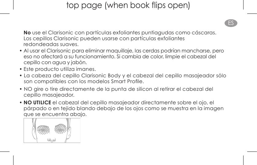 top page (when book flips open)ESNo use el Clarisonic con partículas exfoliantes puntiagudas como cáscaras.  Los cepillos Clarisonic pueden usarse con partículas exfoliantes  redondeadas suaves.• Al usar el Clarisonic para eliminar maquillaje, las cerdas podrían mancharse, pero  eso no afectará a su funcionamiento. Si cambia de color, limpie el cabezal del  cepillo con agua y jabón.• Este producto utiliza imanes.•  La cabeza del cepillo Clarisonic Body y el cabezal del cepillo masajeador sólo  soncompatiblesconlosmodelosSmartProle.• NO gire o tire directamente de la punta de silicon al retirar el cabezal del  cepillo masajeador.• NO UTILICE el cabezal del cepillo masajeador directamente sobre el ojo, el párpado o en tejido blando debajo de los ojos como se muestra en la imagen  que se encuentra abajo. 