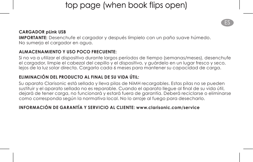 top page (when book flips open)top page (when book flips open)ESCARGADOR pLink USBIMPORTANTE: Desenchufe el cargador y después límpielo con un paño suave húmedo.  No sumerja el cargador en agua.ALMACENAMIENTO Y USO POCO FRECUENTE: Si no va a utilizar el dispositivo durante largos períodos de tiempo (semanas/meses), desenchufe el cargador, limpie el cabezal del cepillo y el dispositivo, y guárdelo en un lugar fresco y seco, lejos de la luz solar directa. Cargarlo cada 6 meses para mantener su capacidad de carga.ELIMINACIÓN DEL PRODUCTO AL FINAL DE SU VIDA ÚTIL: Su aparato Clarisonic está sellado y lleva pilas de NiMH recargables. Estas pilas no se pueden sustituiryelaparatoselladonoesreparable.Cuandoelaparatolleguealnaldesuvidaútil,dejará de tener carga, no funcionará y estará fuera de garantía. Deberá reciclarse o eliminarse como corresponda según la normativa local. No lo arroje al fuego para desecharlo.INFORMACIÓN DE GARANTÍA Y SERVICIO AL CLIENTE: www.clarisonic.com/service