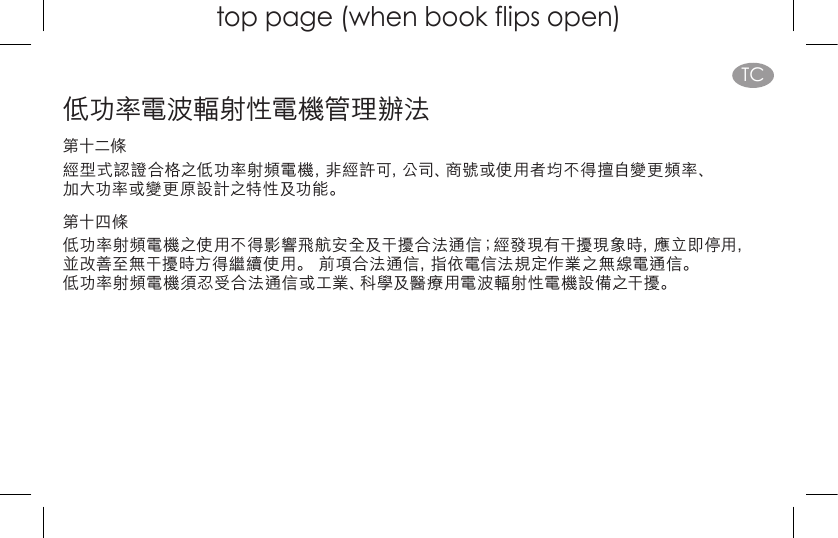 top page (when book flips open)TC低功率電波輻射性電機管理辦法第十二條經型式認證合格之低功率射頻電機，非經許可，公司、商號或使用者均不得擅自變更頻率、 加大功率或變更原設計之特性及功能。第十四條低功率射頻電機之使用不得影響飛航安全及干擾合法通信；經發現有干擾現象時，應立即停用， 並改善至無干擾時方得繼續使用。 前項合法通信，指依電信法規定作業之無線電通信。 低功率射頻電機須忍受合法通信或工業、科學及醫療用電波輻射性電機設備之干擾。