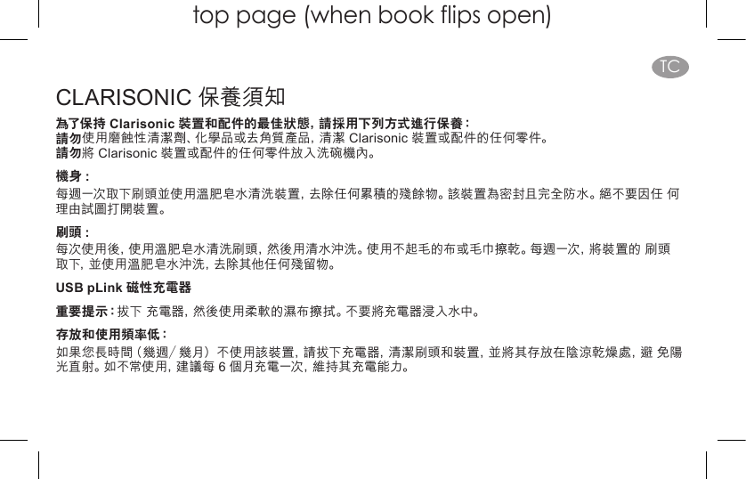 top page (when book flips open)TCCLARISONIC 保養須知為了保持 Clarisonic 裝置和配件的最佳狀態，請採用下列方式進行保養： 請勿使用磨蝕性清潔劑、化學品或去角質產品，清潔 Clarisonic 裝置或配件的任何零件。 請勿將 Clarisonic 裝置或配件的任何零件放入洗碗機內。機身 :每週一次取下刷頭並使用溫肥皂水清洗裝置，去除任何累積的殘餘物。該裝置為密封且完全防水。絕不要因任 何理由試圖打開裝置。刷頭 :每次使用後，使用溫肥皂水清洗刷頭，然後用清水沖洗。使用不起毛的布或毛巾擦乾。每週一次，將裝置的 刷頭 取下，並使用溫肥皂水沖洗，去除其他任何殘留物。USB pLink 磁性充電器 重要提示：拔下 充電器，然後使用柔軟的濕布擦拭。不要將充電器浸入水中。存放和使用頻率低： 如果您長時間（幾週／幾月）不使用該裝置，請拔下充電器，清潔刷頭和裝置，並將其存放在陰涼乾燥處，避 免陽光直射。如不常使用，建議每 6 個月充電一次，維持其充電能力。