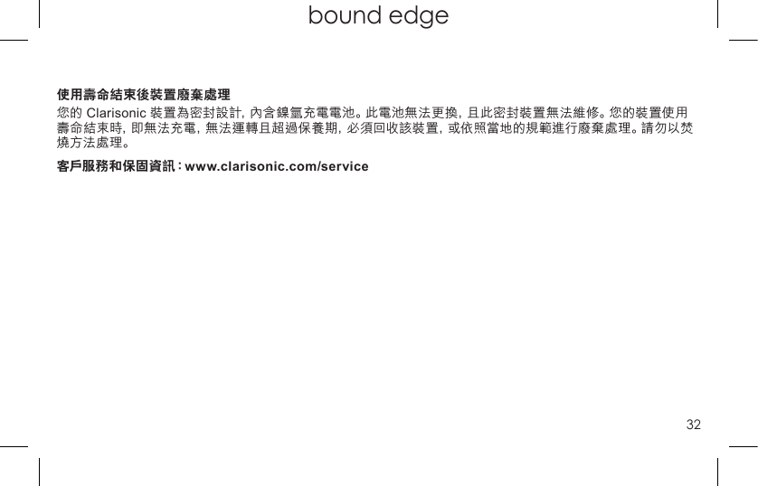 32top page (when book flips open) bound edge使用壽命結束後裝置廢棄處理您的 Clarisonic 裝置為密封設計，內含鎳氫充電電池。此電池無法更換，且此密封裝置無法維修。您的裝置使用壽命結束時，即無法充電，無法運轉且超過保養期，必須回收該裝置，或依照當地的規範進行廢棄處理。請勿以焚燒方法處理。客戶服務和保固資訊：www.clarisonic.com/service