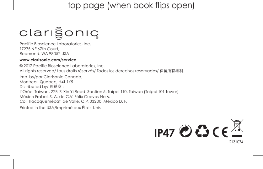 top page (when book flips open)2131074Pacific Bioscience Laboratories, Inc. 17275 NE 67th Court, Redmond,WA98052USAwww.clarisonic.com/service© 2017 Pacific Bioscience Laboratories, Inc. All rights reserved/ tous droits réservés/ Todos los derechos reservados/ 保留所有權利.Imp. by/par Clarisonic Canada, Montreal, Quebec, H4T 1K5 Distributed by/ 經銷商 : L’Oréal Taiwan, 22F, 7, Xin Yi Road, Section 5, Taipei 110, Taiwan (Taipei 101 Tower) México Frabel, S. A. de C.V. Félix Cuevas No 6,  Col. Tlacoquemécatl de Valle, C.P. 03200, México D. F.Printed in the USA/Imprimé aux États-UnisIP47