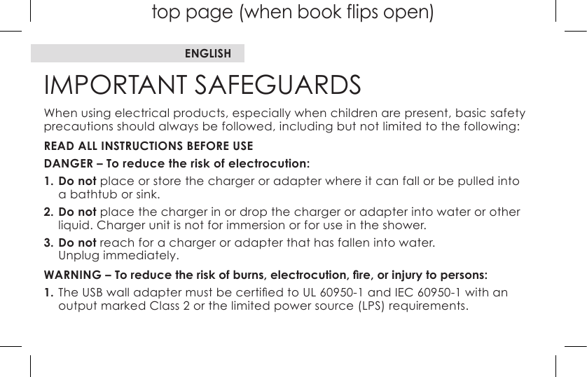 top page (when book flips open)IMPORTANT SAFEGUARDSWhen using electrical products, especially when children are present, basic safety precautions should always be followed, including but not limited to the following:READ ALL INSTRUCTIONS BEFORE USEDANGER – To reduce the risk of electrocution:1. Do not place or store the charger or adapter where it can fall or be pulled into  a bathtub or sink.2. Do not place the charger in or drop the charger or adapter into water or other liquid. Charger unit is not for immersion or for use in the shower.3. Do not reach for a charger or adapter that has fallen into water. Unplug immediately.WARNING – To reduce the risk of burns, electrocution, re, or injury to persons:1.TheUSBwalladaptermustbecertiedtoUL60950-1andIEC60950-1withan output marked Class 2 or the limited power source (LPS) requirements.ENGLISH