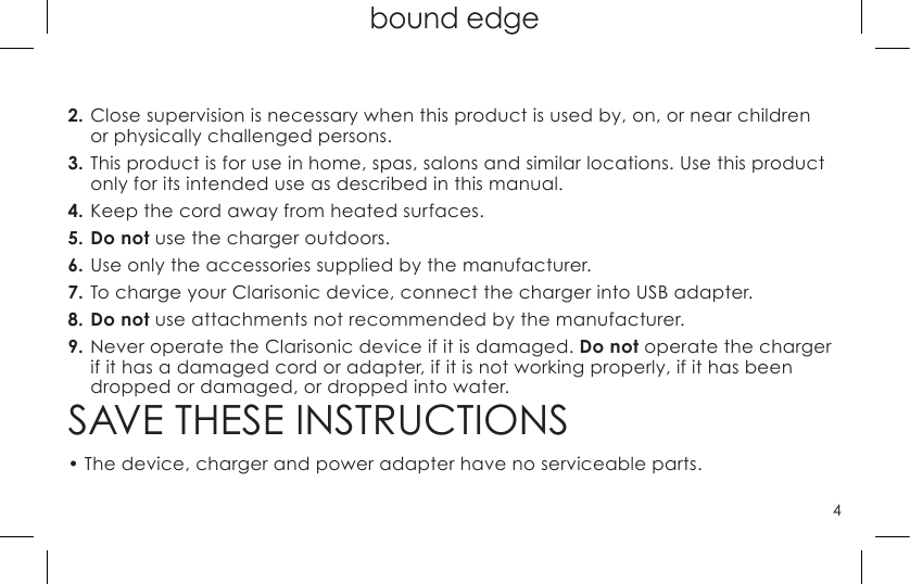 4bound edge2. Close supervision is necessary when this product is used by, on, or near children  or physically challenged persons.3. This product is for use in home, spas, salons and similar locations. Use this product only for its intended use as described in this manual.4. Keep the cord away from heated surfaces.5. Do not use the charger outdoors.6. Use only the accessories supplied by the manufacturer.7. To charge your Clarisonic device, connect the charger into USB adapter.8. Do not use attachments not recommended by the manufacturer.9. Never operate the Clarisonic device if it is damaged. Do not operate the charger if it has a damaged cord or adapter, if it is not working properly, if it has been dropped or damaged, or dropped into water.SAVE THESE INSTRUCTIONS•  The device, charger and power adapter have no serviceable parts.