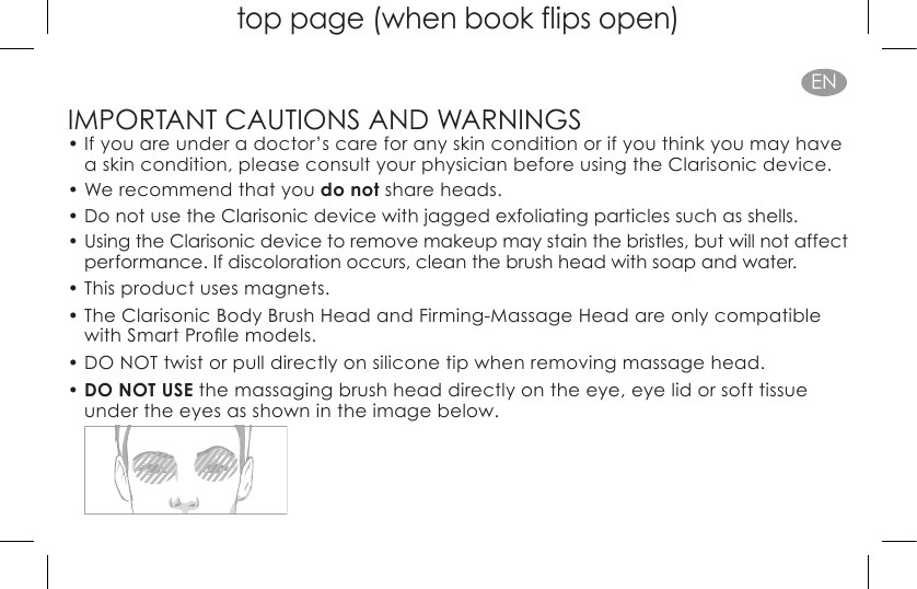 top page (when book flips open)ENIMPORTANT CAUTIONS AND WARNINGS•  If you are under a doctor’s care for any skin condition or if you think you may have a skin condition, please consult your physician before using the Clarisonic device.•  We recommend that you do not share heads.•  Do not use the Clarisonic device with jagged exfoliating particles such as shells.•  Using the Clarisonic device to remove makeup may stain the bristles, but will not affect performance. If discoloration occurs, clean the brush head with soap and water.•  This product uses magnets.•  The Clarisonic Body Brush Head and Firming-Massage Head are only compatible withSmartProlemodels.• DO NOT twist or pull directly on silicone tip when removing massage head.•  DO NOT USE the massaging brush head directly on the eye, eye lid or soft tissue under the eyes as shown in the image below. 