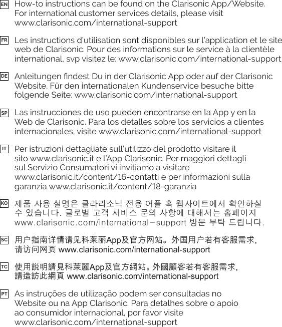 How-to instructions can be found on the Clarisonic App/Website.  For international customer services details, please visit  www.clarisonic.com/international-supportLes instructions d’utilisation sont disponibles sur l’application et le site web de Clarisonic. Pour des informations sur le service à la clientèle international, svp visitez le: www.clarisonic.com/international-supportWebsite. Für den internationalen Kundenservice besuche bitte folgende Seite: www.clarisonic.com/international-supportLas instrucciones de uso pueden encontrarse en la App y en la Web de Clarisonic. Para los detalles sobre los servicios a clientes internacionales, visite www.clarisonic.com/international-supportPer istruzioni dettagliate sull’utilizzo del prodotto visitare il  sito www.clarisonic.it e l’App Clarisonic. Per maggiori dettagli  sul Servizio Consumatori vi invitiamo a visitare   제품 사용 설명은 클라리소닉 전용 어플 혹 웹사이트에서 확인하실  수 있습니다. 글로벌 고객 서비스 문의 사항에 대해서는 홈페이지  www.clarisonic.com/international-support 방문 부탁 드립니다.用户指南详情请见科莱丽App及官方网站。外国用户若有客服需求,  请访问网页 www.clarisonic.com/international-support使用說明請見科萊麗App及官方網站。外國顧客若有客服需求,  請造訪此網頁 www.clarisonic.com/international-supportAs instruções de utilização podem ser consultadas no  Website ou na App Clarisonic. Para detalhes sobre o apoio  ao consumidor internacional, por favor visite  www.clarisonic.com/international-supportENKOFRSCDETCSPPTIT