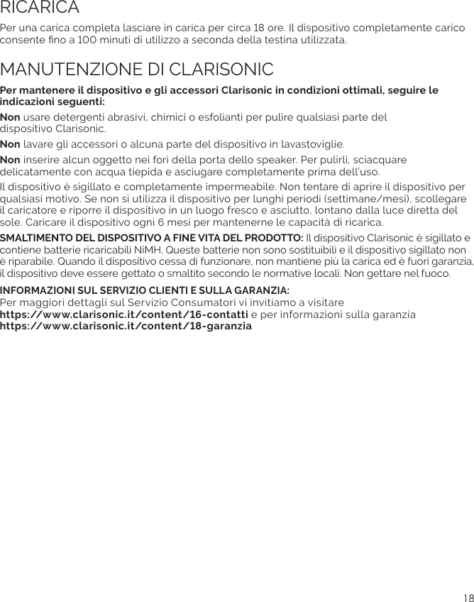 18Non usare detergenti abrasivi, chimici o esfolianti per pulire qualsiasi parte del  dispositivo Clarisonic.Non lavare gli accessori o alcuna parte del dispositivo in lavastoviglie.Non inserire alcun oggetto nei fori della porta dello speaker. Per pulirli, sciacquare delicatamente con acqua tiepida e asciugare completamente prima dell’uso.Il dispositivo è sigillato e completamente impermeabile. Non tentare di aprire il dispositivo per qualsiasi motivo. Se non si utilizza il dispositivo per lunghi periodi (settimane/mesi), scollegare il caricatore e riporre il dispositivo in un luogo fresco e asciutto, lontano dalla luce diretta del SMALTIMENTO DEL DISPOSITIVO A FINE VITA DEL PRODOTTO: Il dispositivo Clarisonic è sigillato e è riparabile. Quando il dispositivo cessa di funzionare, non mantiene più la carica ed è fuori garanzia, il dispositivo deve essere gettato o smaltito secondo le normative locali. Non gettare nel fuoco.INFORMAZIONI SUL SERVIZIO CLIENTI E SULLA GARANZIA:  Per maggiori dettagli sul Servizio Consumatori vi invitiamo a visitare  e per informazioni sulla garanzia  