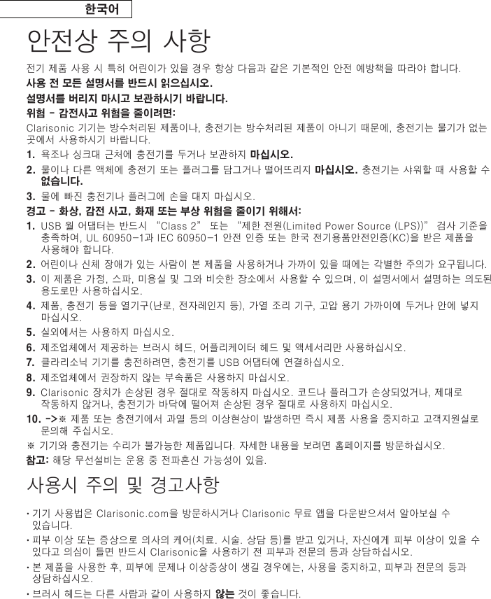 한국어안전상 주의 사항전기 제품 사용 시 특히 어린이가 있을 경우 항상 다음과 같은 기본적인 안전 예방책을 따라야 합니다.사용 전 모든 설명서를 반드시 읽으십시오. 설명서를 버리지 마시고 보관하시기 바랍니다. 위험 - 감전사고 위험을 줄이려면:Clarisonic 기기는 방수처리된 제품이나, 충전기는 방수처리된 제품이 아니기 때문에, 충전기는 물기가 없는 곳에서 사용하시기 바랍니다.1.   욕조나 싱크대 근처에 충전기를 두거나 보관하지 마십시오.2 .   물이나 다른 액체에 충전기 또는 플러그를 담그거나 떨어뜨리지 마십시오. 충전기는 샤워할 때 사용할 수 없습니다.3.  물에 빠진 충전기나 플러그에 손을 대지 마십시오.경고 - 화상, 감전 사고, 화재 또는 부상 위험을 줄이기 위해서:1.  USB 월 어댑터는 반드시 “Class 2” 또는 “제한 전원(Limited Power Source (LPS))” 검사 기준을 충족하여, UL 60950-1과 IEC 60950-1 안전 인증 또는 한국 전기용품안전인증(KC)을 받은 제품을 사용해야 합니다.2.  어린이나 신체 장애가 있는 사람이 본 제품을 사용하거나 가까이 있을 때에는 각별한 주의가 요구됩니다.3.  이 제품은 가정, 스파, 미용실 및 그와 비슷한 장소에서 사용할 수 있으며, 이 설명서에서 설명하는 의도된 용도로만 사용하 십시오.4.  제품, 충전기 등을 열기구(난로, 전자레인지 등), 가열 조리 기구, 고압 용기 가까이에 두거나 안에 넣지 마십시오.5.  실외에서는 사용하지 마십시오.6.  제조업체에서 제공하는 브러시 헤드, 어플리케이터 헤드 및 액세서리만 사용하십시오.7.  클라리소닉 기기를 충전하려면, 충전기를 USB 어댑터에 연결하십시오.8.  제조업체에서 권장하지 않는 부속품은 사용하지 마십시오.9.  Clarisonic 장치가 손상된 경우 절대로 작동하지 마십시오. 코드나 플러그가 손상되었거나, 제대로 작동하지 않거나, 충전기가 바닥에 떨어져 손상된 경우 절대로 사용하지 마십시오.10. -&gt;※ 제품 또는 충전기에서 과열 등의 이상현상이 발생하면 즉시 제품 사용을 중지하고 고객지원실로 문의해 주십시오.※ 기기와 충전기는 수리가 불가능한 제품입니다. 자세한 내용을 보려면 홈페이지를 방문하십시오.참고: 해당 무선설비는 운용 중 전파혼신 가능성이 있음.사용시 주의 및 경고사항•  기기 사용법은 Clarisonic.com을 방문하시거나 Clarisonic 무료 앱을 다운받으셔서 알아보실 수 있습니다.•  피부 이상 또는 증상으로 의사의 케어(치료. 시술. 상담 등)를 받고 있거나, 자신에게 피부 이상이 있을 수 있다고 의심이 들면 반드시 Clarisonic을 사용하기 전 피부과 전문의 등과 상담하십시오.•  본 제품을 사용한 후, 피부에 문제나 이상증상이 생길 경우에는, 사용을 중지하고, 피부과 전문의 등과 상담하십시오.•  브러시 헤드는 다른 사람과 같이 사용하지 않는 것이 좋습니다.