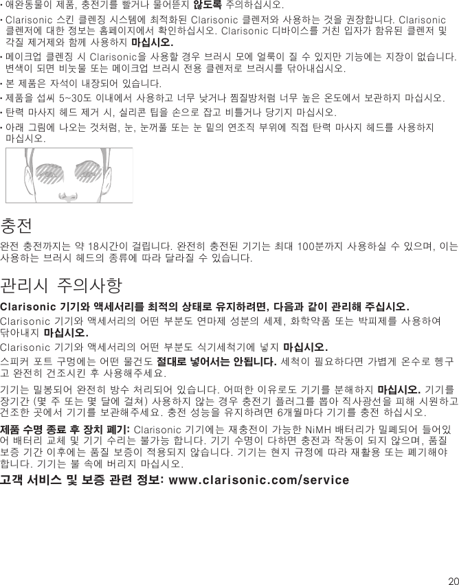 20•  애완동물이 제품, 충전기를 빨거나 물어뜯지 않도록 주의하십시오.•  Clarisonic 스킨 클렌징 시스템에 최적화된 Clarisonic 클렌저와 사용하는 것을 권장합니다. Clarisonic 클렌저에 대한 정보는 홈페이지에서 확인하십시오. Clarisonic 디바이스를 거친 입자가 함유된 클렌저 및 각질 제거제와 함께 사용하지 마십시오. •  메이크업 클렌징 시 Clarisonic을 사용할 경우 브러시 모에 얼룩이 질 수 있지만 기능에는 지장이 없습니다. 변색이 되면 비눗물 또는 메이크업 브러시 전용 클렌저로 브러시를 닦아내십시오.•  본 제품은 자석이 내장되어 있습니다.•  제품을 섭씨 5~30도 이내에서 사용하고 너무 낮거나 찜질방처럼 너무 높은 온도에서 보관하지 마십시오.•  탄력 마사지 헤드 제거 시, 실리콘 팁을 손으로 잡고 비틀거나 당기지 마십시오.•  아래 그림에 나오는 것처럼, 눈, 눈꺼풀 또는 눈 밑의 연조직 부위에 직접 탄력 마사지 헤드를 사용하지 마십시오. 충전완전 충전까지는 약 18시간이 걸립니다. 완전히 충전된 기기는 최대 100분까지 사용하실 수 있으며, 이는 사용하는 브러시 헤드의 종류에 따라 달라질 수 있습니다.관리시 주의사항Clarisonic 기기와 액세서리를 최적의 상태로 유지하려면, 다음과 같이 관리해 주십시오.Clarisonic 기기와 액세서리의 어떤 부분도 연마제 성분의 세제, 화학약품 또는 박피제를 사용하여 닦아내지 마십시오.Clarisonic 기기와 액세서리의 어떤 부분도 식기세척기에 넣지 마십시오.스피커 포트 구멍에는 어떤 물건도 절대로 넣어서는 안됩니다. 세척이 필요하다면 가볍게 온수로 헹구고 완전히 건조시킨 후 사용해주세요.기기는 밀봉되어 완전히 방수 처리되어 있습니다. 어떠한 이유로도 기기를 분해하지 마십시오. 기기를 장기간 (몇 주 또는 몇 달에 걸쳐) 사용하지 않는 경우 충전기 플러그를 뽑아 직사광선을 피해 시원하고 건조한 곳에서 기기를 보관해주세요. 충전 성능을 유지하려면 6개월마다 기기를 충전 하십시오.제품 수명 종료 후 장치 폐기: Clarisonic 기기에는 재충전이 가능한 NiMH 배터리가 밀폐되어 들어있어 배터리 교체 및 기기 수리는 불가능 합니다. 기기 수명이 다하면 충전과 작동이 되지 않으며, 품질 보증 기간 이후에는 품질 보증이 적용되지 않습니다. 기기는 현지 규정에 따라 재활용 또는 폐기해야 합니다. 기기는 불 속에 버리지 마십시오.고객 서비스 및 보증 관련 정보: www.clarisonic.com/service