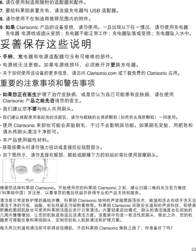 226.  请仅使用制造商随附的适配器和配件。7.  要给科莱丽装置充电，请连接充电器与 USB 适配器。8.  请勿使用不在制造商推荐范围内的附件。9. 如果 Clarisonic 产品的设备受损，请勿使用。一旦出现以下任一情况，请勿使用充电器 ：充电器 电源线或插头受损 ；充电器不能正常工作 ；充电器坠落或受损 ；充电器坠入水中。妥善保存这些说明•  手柄、充电器和电源适配器均没有可维修的部件。•  电源线无法更换。如果电源线损坏，必须断开并更换充电器。•  关于如何使用该设备的更多信息，请访问 Clarisonic.com 或下载免费的 Clarisonic 应用。重要的注意事项和警告事项•  如果您正在医生护理下治疗皮肤病，或是您认为自己可能患有皮肤病，请在使用Clarisonic 产品之前先咨询您的医生。•  我们建议您不要与他人共用刷头。•  我们建议搭配使用易起泡的洗面乳，请勿与粗糙的去角质颗粒（如壳类去角质颗粒）一同使用。•  使用 Clarisonic 来卸妆可能会弄脏刷毛，不过不会影响其功能。如果刷毛变脏，用肥皂和清水将刷头清洁干净即可。•  本产品使用磁性材料。•移取按摩头时请勿强力扭动或直接拉扯硅胶部分。•  如下图所示，请勿直接在眼部、眼睑或眼睛下方的软组织等处使用按摩刷头。 感谢您选择科莱丽 Clarisonic。开始使用您的科莱丽 Clarisonic 之前，建议扫描二维码关注官方微信 （科莱丽中国）并注册，以尊享您的售后权益并获得专业的产品支持和服务。清洁是日常皮肤护理的基础步骤，科莱丽 Clarisonic 独特的声波摇摆振荡技术，能温和洗去传统手洗无法清洁干净的污垢、油脂、彩妆残留及污染附着物等。科莱丽 Clarisonic 采取安全温和的声波科技，即使是娇嫩的唇部肌肤也可使用科莱丽洁面仪进行日常清洁。内置轻柔启动模式，刷头的清洁强度会在初始的几周内慢慢增加，让您的肌肤逐渐适应该清洁力度。该套装中包含一枚活性炭刷头，除此之外，您的机器更可搭载任意科莱丽刷头，定制您的私人肌肤清洁和护理方案。每天两次的温和清洁即可获得自信裸肌，开启科莱丽 Clarisonic 焕肤之旅了，你准备好了吗？