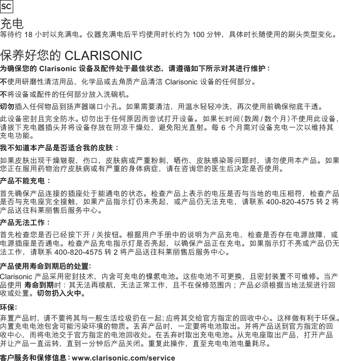 充电等待约 18 小时以充满电。仪器充满电后平均使用时长约为 100 分钟，具体时长随使用的刷头类型变化。保养好您的 CLARISONIC为确保您的Clarisonic设备及配件处于最佳状态，请遵循如下所示对其进行维护 ：不使用研磨性清洁用品、化学品或去角质产品清洁 Clarisonic 设备的任何部分。不将设备或配件的任何部分放入洗碗机。切勿插入任何物品到扬声器端口小孔。如果需要清洁，用温水轻轻冲洗，再次使用前确保彻底干透。此设备密封且完全防水。切勿出于任何原因而尝试打开设备。 如果长时间（数周 / 数个月）不使用此设备，请拔下充电器插头并将设备存放在阴凉干燥处，避免阳光直射。每 6 个月需对设备充电一次以维持其充电功能。我不知道本产品是否适合我的皮肤：如果皮肤出现干燥皲裂、伤口、皮肤病或严重粉刺、晒伤、皮肤感染等问题时，请勿使用本产品。如果您正在服用药物治疗皮肤病或有严重的身体病症，请在咨询您的医生后决定是否使用。产品不能充电：首先确保产品连接的插座处于能通电的状态。检查产品上表示的电压是否与当地的电压相符，检查产品是否与充电座完全接触，如果产品指示灯仍未亮起，或产品仍无法充电，请联系 400-820-4575 转 2 将产品送往科莱丽售后服务中心。产品无法工作 ：首先检查您是否已经按下开 / 关按钮。根据用户手册中的说明为产品充电，检查是否存在电源故障，或电源插座是否通电。检查产品充电指示灯是否亮起，以确保产品正在充电。如果指示灯不亮或产品仍无法工作，请联系 400-820-4575 转 2 将产品送往科莱丽售后服务中心。产品使用寿命到期后的处置：Clarisonic 产品采用密封技术，内含可充电的镍氢电池。这些电池不可更换，且密封装置不可维修。当产品使用 寿命到期时 ：其无法再续航、无法正常工作，且不在保修范围内 ；产品必须根据当地法规进行回收或处置。切勿扔入火中。环保：弃置产品时，请不要将其与一般生活垃圾扔在一起；应将其交给官方指定的回收中心。这样做有利于环保。内置充电电池包含可能污染环境的物质。丢弃产品时，一定要将电池取出。并将产品送到官方指定的回收中心，而将电池交于官方指定的电池回收处。在丢弃时取出充电电池。从充电座取出产品，打开产品并让产品一直运转，直到一分钟后产品关闭。重复此操作，直至充电电池电量耗尽。客户服务和保修信息：www.clarisonic.com/serviceSC