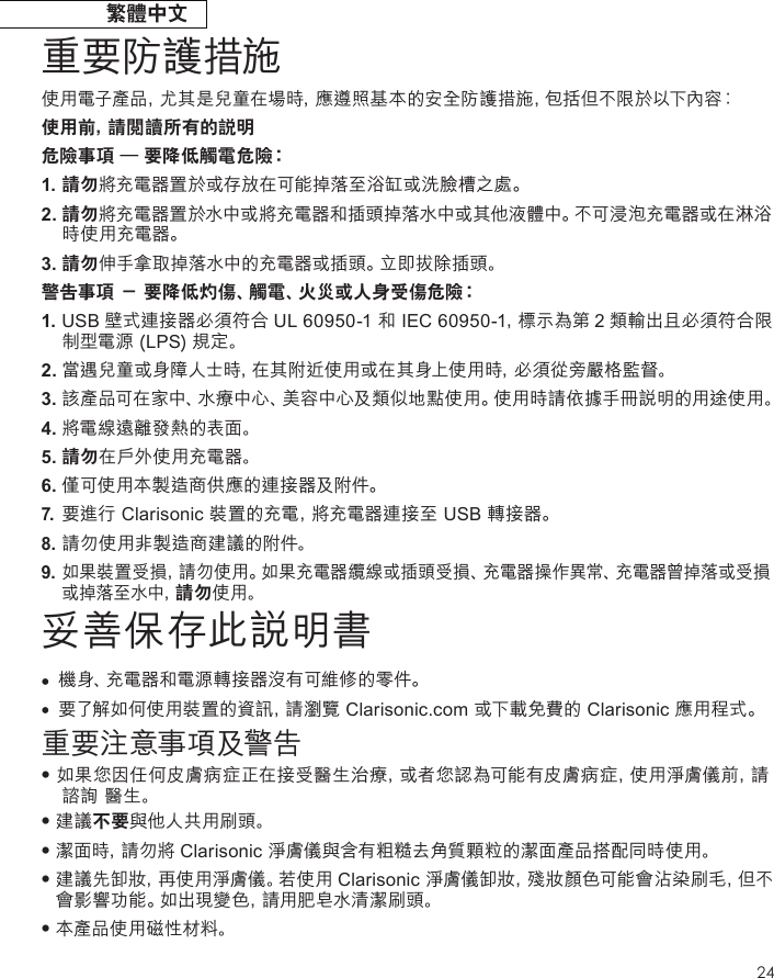 24繁體中文重要防護措施使用電子產品，尤其是兒童在場時，應遵照基本的安全防護措施，包 括 但 不 限 於 以 下內 容︰使用前，請閱讀所有的說明危險事項 – 要降低觸電危險︰1. 請勿將充電器置於或存放在可能掉落至浴缸或洗臉槽之處。2.  請勿將充電器置於水中或將充電器和插頭掉落水中或其他液體中。不可浸泡充電器或在淋浴時使用充電器。3. 請勿伸手拿取掉落水中的充電器或插頭。立即拔除插頭。警告事項 － 要降低灼傷、觸電、火災或人身受傷危險︰1.  USB 壁式連接器必須符合 UL 60950-1 和 IEC 60950-1，標示為第 2 類輸出且必須符合限制型電源 (LPS) 規定。2.  當遇兒童或身障人士時，在其附近使用或在其身上使用時，必須從旁嚴格監督。3. 該產品可在家中、水療中心、美容中心及類似地點使用。使用時請依據手冊說明的用途使用。4. 將電線遠離發熱的表面。5. 請勿在戶外使用充電器。6. 僅可使用本製造商供應的連接器及附件。7. 要進行 Clarisonic 裝置的充電，將充電器連接至 USB 轉接器。8. 請勿使用非製造商建議的附件。9. 如果裝置受損，請勿使用。如果充電器纜線或插頭受損、充電器操作異常、充電器曾掉落或受損 或掉落至水中，請勿使用。妥善保存此說明書•  機身、充電器和電源轉接器沒有可維修的零件。•  要了解如何使用裝置的資訊，請瀏覽 Clarisonic.com 或下載免費的 Clarisonic 應用程式。重要注意事項及警告•  如果您因任何皮膚病症正在接受醫生治療，或者您認為可能有皮膚病症，使用淨膚儀前，請諮詢 醫生。•  建 議 不要與他人共用刷頭。•  潔 面 時 ，請勿將 Clarisonic 淨膚儀與含有粗糙去角質顆粒的潔面產品搭配同時使用。•  建 議 先 卸 妝 ，再使用淨膚儀。若使用 Clarisonic 淨膚儀卸妝，殘妝顏色可能會沾染刷毛，但不會影響功能。如出現變色，請用肥皂水清潔刷頭。•  本產品使用磁性材料。