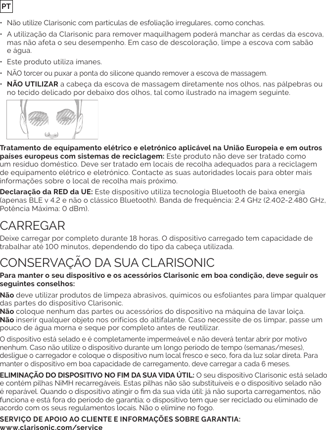 •  Não utilize Clarisonic com partículas de esfoliação irregulares, como conchas.•  A utilização da Clarisonic para remover maquilhagem poderá manchar as cerdas da escova, mas não afeta o seu desempenho. Em caso de descoloração, limpe a escova com sabão  e água.•  Este produto utiliza ímanes.• •  NÃO UTILIZAR a cabeça da escova de massagem diretamente nos olhos, nas pálpebras ou no tecido delicado por debaixo dos olhos, tal como ilustrado na imagem seguinte. Este produto não deve ser tratado como de equipamento elétrico e eletrónico. Contacte as suas autoridades locais para obter mais informações sobre o local de recolha mais próximo. Este dispositivo utiliza tecnologia Bluetooth de baixa energia deve utilizar produtos de limpeza abrasivos, químicos ou esfoliantes para limpar qualquer das partes do dispositivo Clarisonic.  coloque nenhum das partes ou acessórios do dispositivo na máquina de lavar loiça. inserir qualquer objeto nos orifícios do altifalante. Caso necessite de os limpar, passe um pouco de água morna e seque por completo antes de reutilizar.nenhum. Caso não utilize o dispositivo durante um longo período de tempo (semanas/meses), desligue o carregador e coloque o dispositivo num local fresco e seco, fora da luz solar direta. Para ELIMINAÇÃO DO DISPOSITIVO NO FIM DA SUA VIDA ÚTIL: funciona e está fora do período de garantia; o dispositivo tem que ser reciclado ou eliminado de acordo com os seus regulamentos locais. Não o elimine no fogo.SERVIÇO DE APOIO AO CLIENTE E INFORMAÇÕES SOBRE GARANTIA:  PT