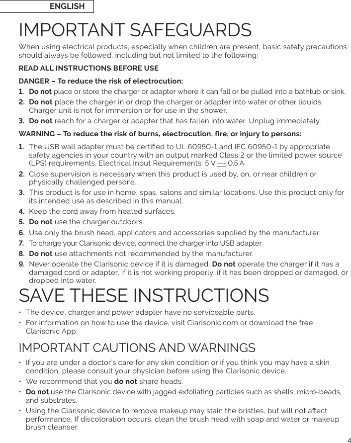 4When using electrical products, especially when children are present, basic safety precautions should always be followed, including but not limited to the following:READ ALL INSTRUCTIONS BEFORE USEDANGER – To reduce the risk of electrocution:  place or store the charger or adapter where it can fall or be pulled into a bathtub or sink.  place the charger in or drop the charger or adapter into water or other liquids. Charger unit is not for immersion or for use in the shower. WARNING – To reduce the risk of burns, electrocution, fire, or injury to persons: ---  Close supervision is necessary when this product is used by, on, or near children or physically challenged persons. its intended use as described in this manual.   Keep the cord away from heated surfaces. Do not use the charger outdoors.   Do not use attachments not recommended by the manufacturer.  Never operate the Clarisonic device if it is damaged. Do not operate the charger if it has a damaged cord or adapter, if it is not working properly, if it has been dropped or damaged, or dropped into water. •  For information on how to use the device, visit Clarisonic.com or download the free  Clarisonic App.•  If you are under a doctor’s care for any skin condition or if you think you may have a skin condition, please consult your physician before using the Clarisonic device.•  We recommend that you do not share heads.•  Do not use the Clarisonic device with jagged exfoliating particles such as shells, micro-beads, and substrates. performance. If discoloration occurs, clean the brush head with soap and water or makeup brush cleanser.ENGLISH