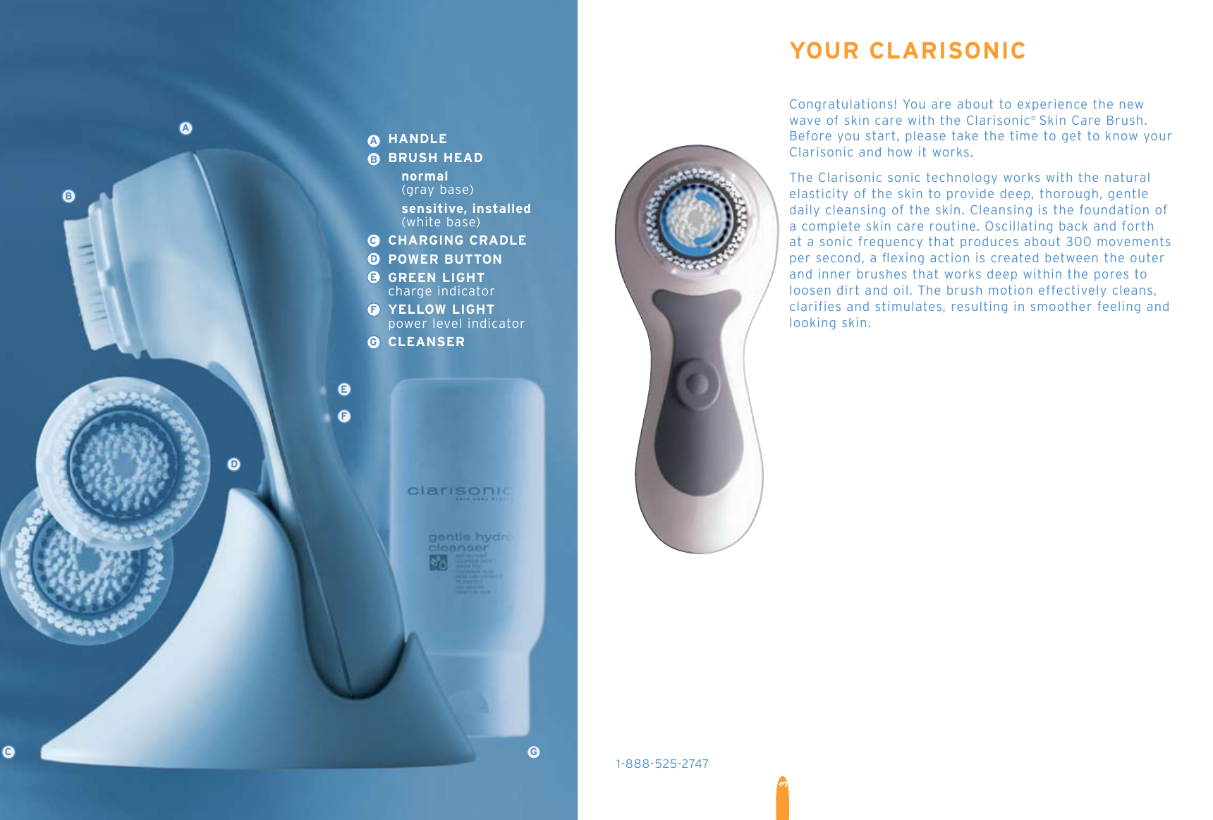 3EFDAGCBABCDEFGYOUR CLARISONICCongratulations! You are about to experience the new  wave of skin care with the Clarisonic® Skin Care Brush. Before you start, please take the time to get to know your Clarisonic and how it works. The Clarisonic sonic technology works with the natural  elasticity of the skin to provide deep, thorough, gentle  daily cleansing of the skin. Cleansing is the foundation of a complete skin care routine. Oscillating back and forth  at a sonic frequency that produces about 300 movements  per second, a ﬂexing action is created between the outer  and inner brushes that works deep within the pores to  loosen dirt and oil. The brush motion effectively cleans, clarifies and stimulates, resulting in smoother feeling and looking skin.1-888-525-2747  HANDLE  BRUSH HEAD    normal      (gray base)    sensitive, installed       (white base)                     CHARGING CRADLE   POWER BUTTON  GREEN LIGHT   charge indicator   YELLOW LIGHT   power level indicator  CLEANSER