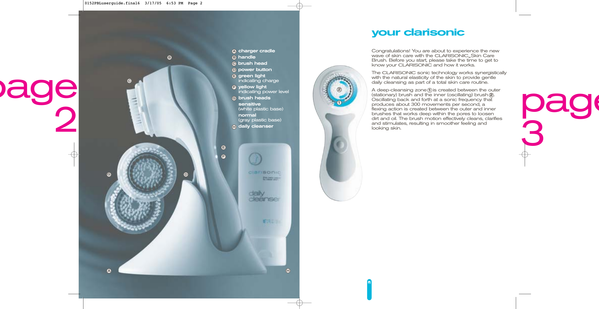 3charger cradlehandlebrush headpower buttongreen lightindicating chargeyellow light indicating power levelbrush headssensitive(white plastic base)normal(gray plastic base)daily cleanserEFDAGCBHABCDEFGH21page3page2your clarisonicCongratulations! You are about to experience the new wave of skin care with the CLARISONIC™Skin CareBrush. Before you start, please take the time to get toknow your CLARISONICand how it works. The CLARISONICsonic technology works synergisticallywith the natural elasticity of the skin to provide gentledaily cleansing as part of a total skin care routine. A deep-cleansing zone 1is created between the outer (stationary) brush and the inner (oscillating) brush 2.Oscillating back and forth at a sonic frequency that produces about 300 movements per second, a flexing action is created between the outer and innerbrushes that works deep within the pores to loosen dirt and oil. The brush motion effectively cleans, clarifiesand stimulates, resulting in smoother feeling and looking skin.0152PBLuserguide.final6  3/17/05  6:53 PM  Page 2