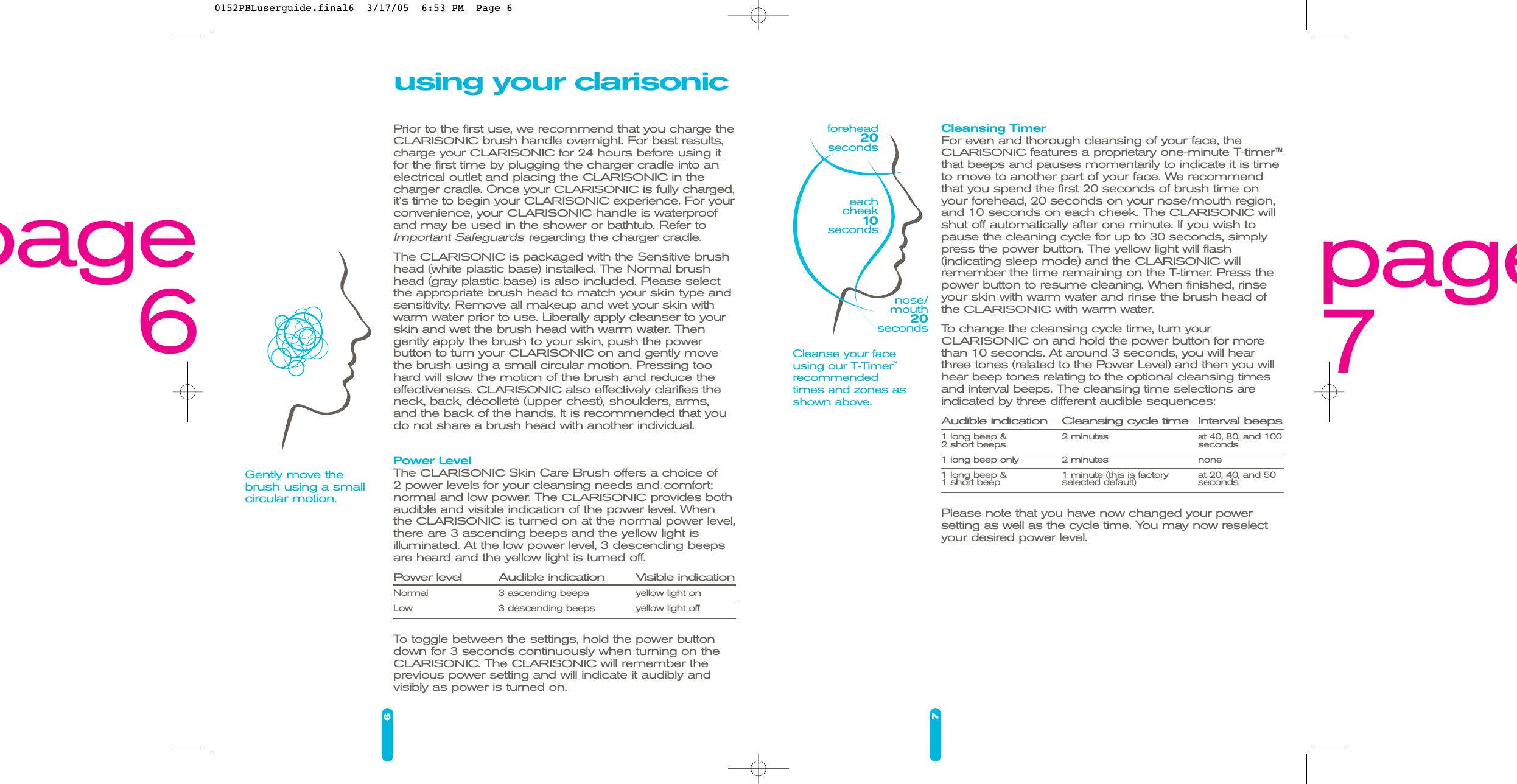 6using your clarisonicPrior to the first use, we recommend that you charge theCLARISONICbrush handle overnight. For best results,charge your CLARISONICfor 24 hours before using itfor the first time by plugging the charger cradle into anelectrical outlet and placing the CLARISONICin thecharger cradle. Once your CLARISONICis fully charged,it’s time to begin your CLARISONICexperience. For yourconvenience, your CLARISONIChandle is waterproofand may be used in the shower or bathtub. Refer toImportant Safeguardsregarding the charger cradle.The CLARISONICis packaged with the Sensitive brushhead (white plastic base) installed. The Normal brush head (gray plastic base) is also included. Please select the appropriate brush head to match your skin type andsensitivity. Remove all makeup and wet your skin with warm water prior to use. Liberally apply cleanser to yourskin and wet the brush head with warm water. Thengently apply the brush to your skin, push the power button to turn your CLARISONICon and gently movethe brush using a small circular motion. Pressing toohard will slow the motion of the brush and reduce theeffectiveness. CLARISONICalso effectively clarifies theneck, back, décolleté (upper chest), shoulders, arms,and the back of the hands. It is recommended that youdo not share a brush head with another individual.Power LevelThe CLARISONICSkin Care Brush offers a choice of 2 power levels for your cleansing needs and comfort:normal and low power. The CLARISONICprovides bothaudible and visible indication of the power level. Whenthe CLARISONICis turned on at the normal power level,there are 3 ascending beeps and the yellow light is illuminated. At the low power level, 3 descending beepsare heard and the yellow light is turned off. Power level Audible indication Visible indicationNormal 3 ascending beeps yellow light onLow 3 descending beeps yellow light offTo toggle between the settings, hold the power button down for 3 seconds continuously when turning on theCLARISONIC. The CLARISONICwill remember theprevious power setting and will indicate it audibly and visibly as power is turned on.7Cleansing TimerFor even and thorough cleansing of your face, the CLARISONICfeatures a proprietary one-minute T-timer™ that beeps and pauses momentarily to indicate it is timeto move to another part of your face. We recommendthat you spend the first 20 seconds of brush time onyour forehead, 20 seconds on your nose/mouth region,and 10 seconds on each cheek. The CLARISONICwillshut off automatically after one minute. If you wish topause the cleaning cycle for up to 30 seconds, simplypress the power button. The yellow light will flash (indicating sleep mode) and the CLARISONICwillremember the time remaining on the T-timer. Press thepower button to resume cleaning. When finished, rinseyour skin with warm water and rinse the brush head ofthe CLARISONICwith warm water.To change the cleansing cycle time, turn your CLARISONICon and hold the power button for morethan 10 seconds. At around 3 seconds, you will hearthree tones (related to the Power Level) and then you willhear beep tones relating to the optional cleansing timesand interval beeps. The cleansing time selections areindicated by three different audible sequences: Audible indication Cleansing cycle time Interval beeps1 long beep &amp;  2 minutes at 40, 80, and 1002 short beeps seconds1 long beep only 2 minutes none1 long beep &amp;  1 minute (this is factory  at 20, 40, and 501 short beep selected default) seconds Please note that you have now changed your power setting as well as the cycle time. You may now reselectyour desired power level.Cleanse your faceusing our T-Timer™recommended times and zones asshown above.forehead20secondsGently move thebrush using a smallcircular motion.nose/mouth20secondseachcheek10seconds page7page60152PBLuserguide.final6  3/17/05  6:53 PM  Page 6