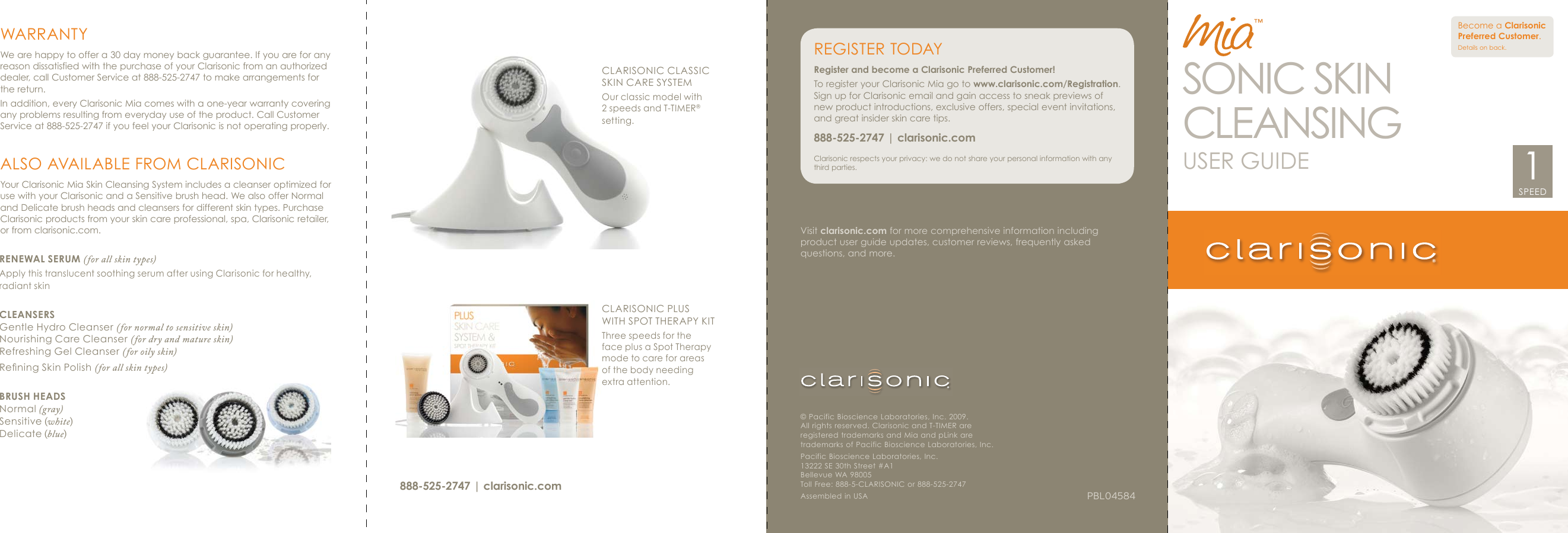 Visit clarisonic.com for more comprehensive information including product user guide updates, customer reviews, frequently asked questions, and more.PBL04584© Pacific Bioscience Laboratories, Inc. 2009. All rights reserved. Clarisonic and T-TIMER are registered trademarks and Mia and pLink are trademarks of Pacific Bioscience Laboratories, Inc.Pacific Bioscience Laboratories, Inc. 13222 SE 30th Street #A1Bellevue WA 98005Toll Free: 888-5-CLARISONIC or 888-525-2747Assembled in USA™RENEWAL SERUM (for all skin types)Apply this translucent soothing serum after using Clarisonic for healthy, radiant skinCLEANSERSGentle Hydro Cleanser (for normal to sensitive skin)Nourishing Care Cleanser (for dry and mature skin)Refreshing Gel Cleanser (for oily skin)Rening Skin Polish (for all skin types)BRUSH HEADSNormal (gray)Sensitive (white)Delicate (blue)CLARISONIC PLUS WITH SPOT THERAPY KITThree speeds for the face plus a Spot Therapy mode to care for areas of the body needing extra attention.CLARISONIC CLASSIC SKIN CARE SYSTEMOur classic model with 2 speeds and T-TIMER® setting.WARRANTYWe are happy to offer a 30 day money back guarantee. If you are for any reason dissatisfied with the purchase of your Clarisonic from an authorized dealer, call Customer Service at 888-525-2747 to make arrangements for the return.In addition, every Clarisonic Mia comes with a one-year warranty covering any problems resulting from everyday use of the product. Call Customer Service at 888-525-2747 if you feel your Clarisonic is not operating properly.ALSO AVAILABLE FROM CLARISONICYour Clarisonic Mia Skin Cleansing System includes a cleanser optimized for use with your Clarisonic and a Sensitive brush head. We also offer Normal and Delicate brush heads and cleansers for different skin types. Purchase Clarisonic products from your skin care professional, spa, Clarisonic retailer, or from clarisonic.com. REGISTER  TODAYRegister and become a Clarisonic Preferred Customer! To register your Clarisonic Mia go to www.clarisonic.com/Registration. Sign up for Clarisonic email and gain access to sneak previews of new product introductions, exclusive offers, special event invitations, and great insider skin care tips.888-525-2747 | clarisonic.comClarisonic respects your privacy: we do not share your personal information with any third parties.Become a Clarisonic Preferred Customer. Details on back.888-525-2747 | clarisonic.comSONIC SKINCLEANSINGUSER GUIDESPEED1