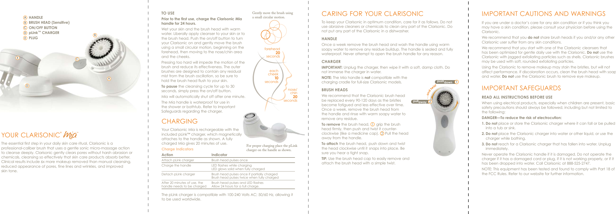 pushdown 1pullaway 2…and twistTO USEPrior to the first use, charge the Clarisonic Mia handle for 24 hours.Wet your skin and the brush head with warm water. Liberally apply cleanser to your skin or to the brush head. Push the on/off button to turn your Clarisonic on and gently move the brush using a small circular motion, beginning on the forehead, then moving to the nose/chin area and the cheeks. Pressing too hard will impede the motion of the brush and reduce its effectiveness. The outer brushes are designed to contain any residual mist from the brush oscillation, so be sure to hold the brush head flush to your skin.To pause the cleansing cycle for up to 30 seconds, simply press the on/off button.Mia will automatically shut off after one minute. The Mia handle is waterproof for use in the shower or bathtub. Refer to Important Safeguards regarding the charger.forehead20secondsnose/ chin20secondseach cheek10secondsGently move the brush using a small circular motion. CARING FOR YOUR CLARISONICTo keep your Clarisonic in optimum condition, care for it as follows. Do not use abrasive cleaners or chemicals to clean any part of the Clarisonic. Do not put any part of the Clarisonic in a dishwasher.HANDLEOnce a week remove the brush head and wash the handle using warm soapy water to remove any residue buildup. The handle is sealed and fully waterproof. Never attempt to open the brush handle for any reason.CHARGER IMPORTANT: Unplug the charger, then wipe it with a soft, damp cloth. Do not immerse the charger in water.NOTE: The Mia handle is not compatible with the charging cradle for full-size Clarisonic models.BRUSH HEADSWe recommend that the Clarisonic brush head be replaced every 90-120 days as the bristles become fatigued and less effective over time. Once a week, remove the brush head from the handle and rinse with warm soapy water to remove any residue.To remove the brush head,  1  grip the brush head firmly, then push and twist it counter-clockwise (like a medicine cap).  2 Pull the head away from the handle.To attach the brush head, push down and twist the head clockwise until it snaps into place. Be sure you hear a tight snap.TIP: Use the brush head cap to easily remove and attach the brush head with a simple twist.YOUR CLARISONIC®The essential first step in your daily skin care ritual, Clarisonic is a professional-caliber brush that uses a gentle sonic micro-massage action to cleanse deeply. Clarisonic gently clears pores without harsh abrasion or chemicals, cleansing so effectively that skin care products absorb better. Clinical results include 6x more makeup removed than manual cleansing, reduced appearance of pores, fine lines and wrinkles, and improved     skin tone.ABCDECDABHANDLEBRUSH HEAD (Sensitive)ON/OFF BUTTONpLink™ CHARGERPLUGECHARGINGYour Clarisonic Mia is rechargeable with the included pLink™ charger, which magnetically attaches to the handle as shown. A fully charged Mia gives 20 minutes of use. Charge IndicatorsAction  Indicator Attach pLink charger  Brush head pulses onceCharge the handle  LED flashes while charging     LED glows solid when fully chargedDetach pLink charger  Brush head pulses once if partially charged      Brush head pulses twice when fully chargedAfter 20 minutes of use, the  Brush head pulses and LED flasheshandle needs to be charged  Allow 24 hours for a full charge.The pLink charger is compatible with 100-240 Volts AC; 50/60 Hz, allowing it to be used worldwide.IMPORTANT CAUTIONS AND WARNINGSIf you are under a doctor’s care for any skin condition or if you think you may have a skin condition, please consult your physician before using the Clarisonic.We recommend that you do not share brush heads if you and/or any other Clarisonic user suffer from any skin conditions. We recommend that you start with one of the Clarisonic cleansers that has been optimized for gentle daily use with the Clarisonic. Do not use the Clarisonic with jagged exfoliating particles such as shells. Clarisonic brushes may be used with soft, rounded exfoliating particles.Using the Clarisonic to remove makeup may stain the bristles, but will not affect performance. If discoloration occurs, clean the brush head with soap and water. Do not use the Clarisonic brush to remove eye makeup.IMPORTANT SAFEGUARDSREAD ALL INSTRUCTIONS BEFORE USEWhen using electrical products, especially when children are present, basic safety precautions should always be followed, including but not limited to the following:DANGER—To reduce the risk of electrocution:1. Do not place or store the Clarisonic charger where it can fall or be pulled into a tub or sink.2. Do not place the Clarisonic charger into water or other liquid, or use the charger while bathing.3. Do not reach for a Clarisonic charger that has fallen into water. Unplug immediately.Never operate the Clarisonic handle if it is damaged. Do not operate the charger if it has a damaged cord or plug, if it is not working properly, or if it has been dropped into water. Call Clarisonic at 888-525-2747.NOTE: This equipment has been tested and found to comply with Part 18 of the FCC Rules. Refer to our website for further information.™For proper charging place the pLink charger on the handle as shown. 