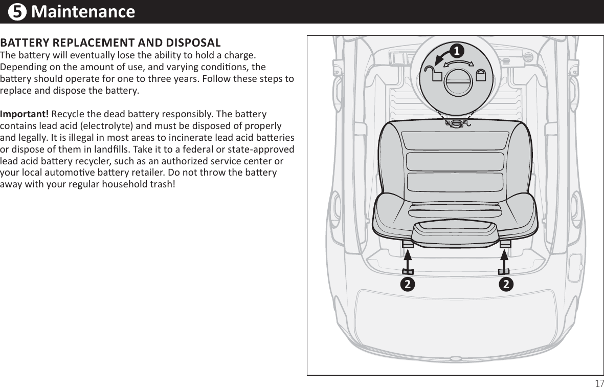 17ඹ5  MaintenanceBATTERY REPLACEMENT AND DISPOSALThe baƩery will eventually lose the ability to hold a charge. Depending on the amount of use, and varying condiƟons, the baƩery should operate for one to three years. &amp;ollow these steps to replace and dispose the baƩery.   IŵƉoƌtant! Recycle the dead baƩery responsibly. The baƩery contains lead acid (electrolyte) and must be disposed of properly and legally. It is illegal in most areas to incinerate lead acid baƩeries or dispose of them in landĮlls. Take it to a federal or state-approved lead acid baƩery recycler, such as an authorized service center or your local automoƟve baƩery retailer. Do not throw the baƩery away with your regular household trash!ය ය