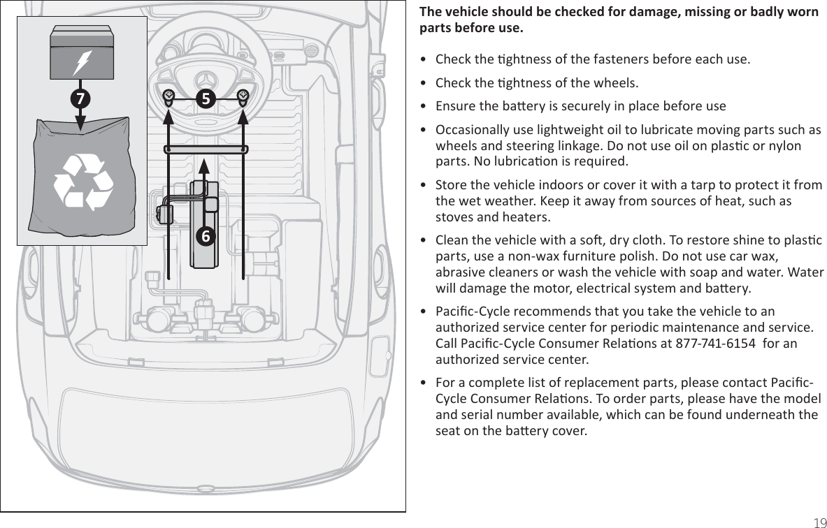 19TŚe ǀeŚicůe ƐŚoƵůĚ ďe cŚecŬeĚ Ĩoƌ ĚaŵaŐe͕ ŵiƐƐinŐ oƌ ďaĚůǇ ǁoƌn ƉaƌtƐ ďeĨoƌe ƵƐe͘• Check the Ɵghtness of the fasteners before each use.• Check the Ɵghtness of the wheels. •  Ensure the baƩery is securely in place before use•  Occasionally use lightweight oil to lubricate moving parts such as wheels and steering linkage. Do not use oil on plasƟc or nylon parts. No lubricaƟon is reƋuired.•  Store the vehicle indoors or cover it with a tarp to protect it from the wet weather. Keep it away from sources of heat, such as stoves and heaters.•  Clean the vehicle with a soŌ, dry cloth. To restore shine to plasƟc parts, use a non-wax furniture polish. Do not use car wax, abrasive cleaners or wash the vehicle with soap and water. Water will damage the motor, electrical system and baƩery.• PaciĮc-Cycle recommends that you take the vehicle to an authorized service center for periodic maintenance and service. Call PaciĮc-Cycle Consumer RelaƟons at ϴϳϳ-ϳϰϭ-6ϭϱϰ  for an authorized service center.•  &amp;or a complete list of replacement parts, please contact PaciĮc-Cycle Consumer RelaƟons. To order parts, please have the model and serial number available, which can be found underneath the seat on the baƩery cover.඿ල඾