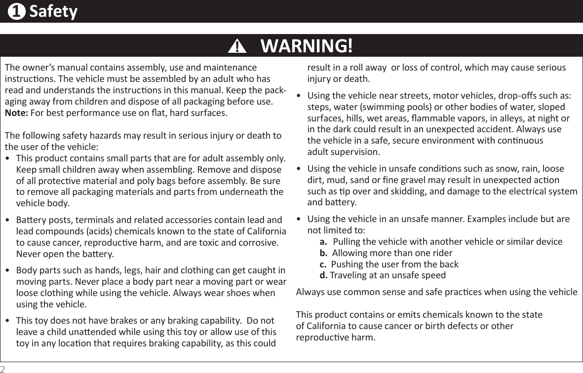 2     --result in a roll away  or loss of control, which may cause serious injury or death.•  hsinŐ the ǀehicle near streets, motor ǀehicles, droƉͲoīs such as͗ steps, water (swimming pools) or other bodies of water, sloped surfaces, hills, wet areas, Ňammable ǀapors, in alleys, at night or  in the dark could result in an unexpected accident. Always use  the ǀehicle in a safe, secure enǀironment with conƟnuous  adult supervision.•  hsing the vehicle in unsafe condiƟons such as snow, rain, loose dirt, mud, sand or Įne gravel may result in unexpected acƟon  such as Ɵp over and skidding, and damage to the electrical system and baƩery.•  Using the vehicle in an unsafe manner. Examples include but are not limited to͗  Ă͘   Pulling the vehicle with another vehicle or similar device  ď͘  Allowing more than one rider   Đ͘  Pushing the user from the back  Ě͘ Traveling at an unsafe speedAlways use common sense and safe pracƟces when using the vehicle This product contains or emits chemicals known to the state  of California to cause cancer or birth defects or other  reproducƟve harm.The owner’s manual contains assembly, use and maintenance instrucƟons. The vehicle must be assembled by an adult who has read and understands the instrucƟons in this manual. &lt;eep the pack-aging away from children and dispose of all packaging before use. Note: &amp;or best performance use on Ňat, hard surfaces. The following safety hazards may result in serious injury or death to the user of the vehicle͗•  This product contains small parts that are for adult assembly only. Keep small children away when assembling. Remove and dispose of all protecƟve material and poly bags before assembly. e sure to remove all packaging materials and parts from underneath the vehicle body.•  aƩery posts, terminals and related accessories contain lead and lead compounds (acids) chemicals known to the state of California to cause cancer, reproducƟve harm, and are toxic and corrosive. Eever open the baƩery.•  ody parts such as hands, legs, hair and clothing can get caught in moving parts. Never place a body part near a moving part or wear loose clothing while using the vehicle. Always wear shoes when using the vehicle.•  This toy does not have brakes or any braking capability.  Do not leave a child unaƩended while using this toy or allow use of this toy in any locaƟon that reƋuires braking capability, as this could WARNING!1^ĂĨetǇ