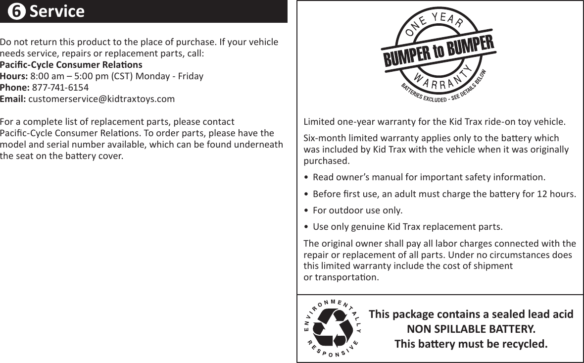 20Do not return this product to the place of purchase. If your vehicle needs service, repairs or replacement parts, call͗PaciĮcͲCǇcůe ConƐƵŵeƌ ReůaƟonƐ ,oƵƌƐ: ϴ͗ϬϬ am ʹ ϱ͗ϬϬ pm (CST) Donday - &amp;riday Phone: ϴϳϳ-ϳϰϭ-6ϭϱϰ  Eŵaiů: customerservice@kidtraxtoys.com For a complete list of replacement parts, please contact  PaciĮc-Cycle Consumer RelaƟons. To order parts, please have the model and serial number available, which can be found underneath the seat on the baƩery cover.Limited one-year warranty for the Kid Trax ride-on toy vehicle.Six-month limited warranty applies only to the baƩery   which was included by Kid Trax with the vehicle when it was  originally purchased.•  Read owner’s manual for important safety informaƟon. •  efore Įrst use, an adult must charge the baƩery for ϭϮ hours. •  For outdoor use only. •  Use only genuine Kid Trax replacement parts.The original owner shall pay all labor charges connected with the repair or replacement of all parts. Under no circumstances does this limited warranty include the cost of shipment  or transportaƟon.This package contains a sealed lead acid  NON SPILLABLE BATTERY͘   This ďaƩeƌǇ ŵƵst ďe ƌecǇcled͘6  Service