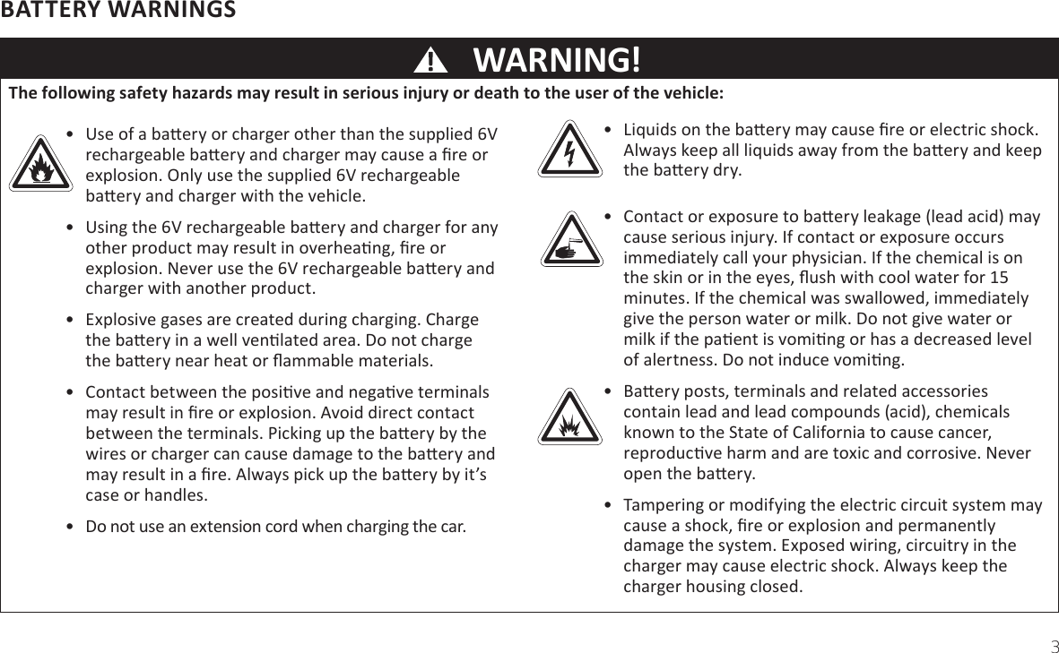 3WARNING!BATTERY WARNINGS•  &gt;iƋuids on the baƩery may cause Įre or electric shock. Always keep all liƋuids away from the baƩery and keep the baƩery dry.•  Contact or exposure to baƩery leakage (lead acid) may cause serious injury. If contact or exposure occurs immediately call your physician. If the chemical is on the skin or in the eyes, Ňush with cool water for ϭϱ minutes. If the chemical was swallowed, immediately give the person water or milk. Do not give water or milk if the paƟent is vomiƟng or has a decreased level of alertness. Do not induce vomiƟng.•  aƩery posts, terminals and related accessories contain lead and lead compounds (acid), chemicals known to the State of California to cause cancer, reproducƟve harm and are toxic and corrosive. Never open the baƩery.•  Tampering or modifying the electric circuit system may cause a shock, Įre or explosion and permanently damage the system. Exposed wiring, circuitry in the charger may cause electric shock. Always keep the charger housing closed.•  Use of a baƩery or charger other than the supplied 6V rechargeable baƩery and charger may cause a Įre or explosion. Only use the supplied 6V rechargeable baƩery and charger with the vehicle.•  Using the 6V rechargeable baƩery and charger for any other product may result in overheaƟng, Įre or explosion. Never use the 6V rechargeable baƩery and charger with another product.•  Explosive gases are created during charging. Charge the baƩery in a well venƟlated area. Do not charge the baƩery near heat or Ňammable materials.•  Contact between the posiƟve and negaƟve terminals may result in Įre or explosion. Avoid direct contact between the terminals. Picking up the baƩery by the wires or charger can cause damage to the baƩery and may result in a Įre. Always pick up the baƩery by it’s case or handles.•  Do not use an extension cord when charging the car.TŚe ĨoůůoǁŝŶŐ ƐĂĨetǇ ŚĂǌĂƌĚƐ ŵĂǇ ƌeƐƵůt ŝŶ ƐeƌŝoƵƐ ŝŶũƵƌǇ oƌ ĚeĂtŚ to tŚe ƵƐeƌ oĨ tŚe ǀeŚŝĐůe: