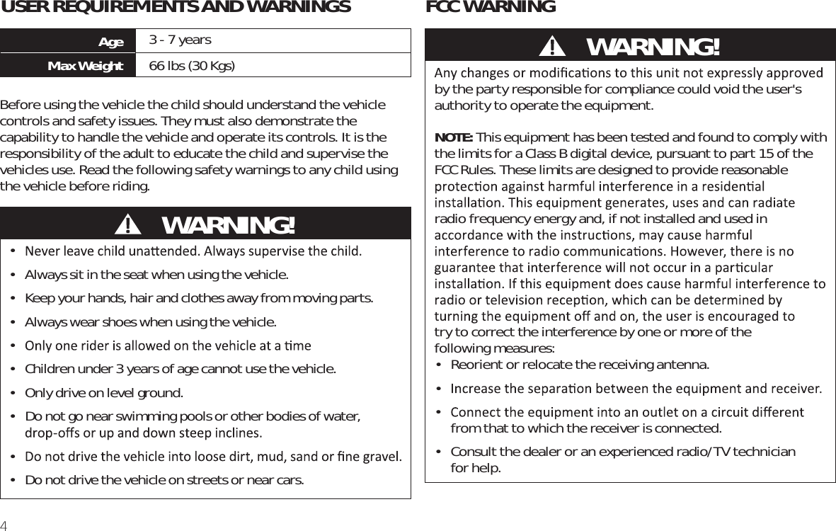 4FCC WARNINGAge 3 - 7 yearsMax Weight 66 lbs (30 Kgs)USER REQUIREMENTS AND WARNINGSBefore using the vehicle the child should understand the vehicle controls and safety issues. They must also demonstrate the capability to handle the vehicle and operate its controls. It is the responsibility of the adult to educate the child and supervise the vehicles use. Read the following safety warnings to any child using the vehicle before riding. • •  Always sit in the seat when using the vehicle.•  Keep your hands, hair and clothes away from moving parts.•  Always wear shoes when using the vehicle.• •  Children under 3 years of age cannot use the vehicle.•  Only drive on level ground. •  Do not go near swimming pools or other bodies of water, • •  Do not drive the vehicle on streets or near cars.by the party responsible for compliance could void the user&apos;s authority to operate the equipment.NOTE: This equipment has been tested and found to comply with the limits for a Class B digital device, pursuant to part 15 of the FCC Rules. These limits are designed to provide reasonable radio frequency energy and, if not installed and used in  try to correct the interference by one or more of the  following measures:•  Reorient or relocate the receiving antenna.• •  from that to which the receiver is connected.•  Consult the dealer or an experienced radio/TV technician  for help.           WARNING!           WARNING!