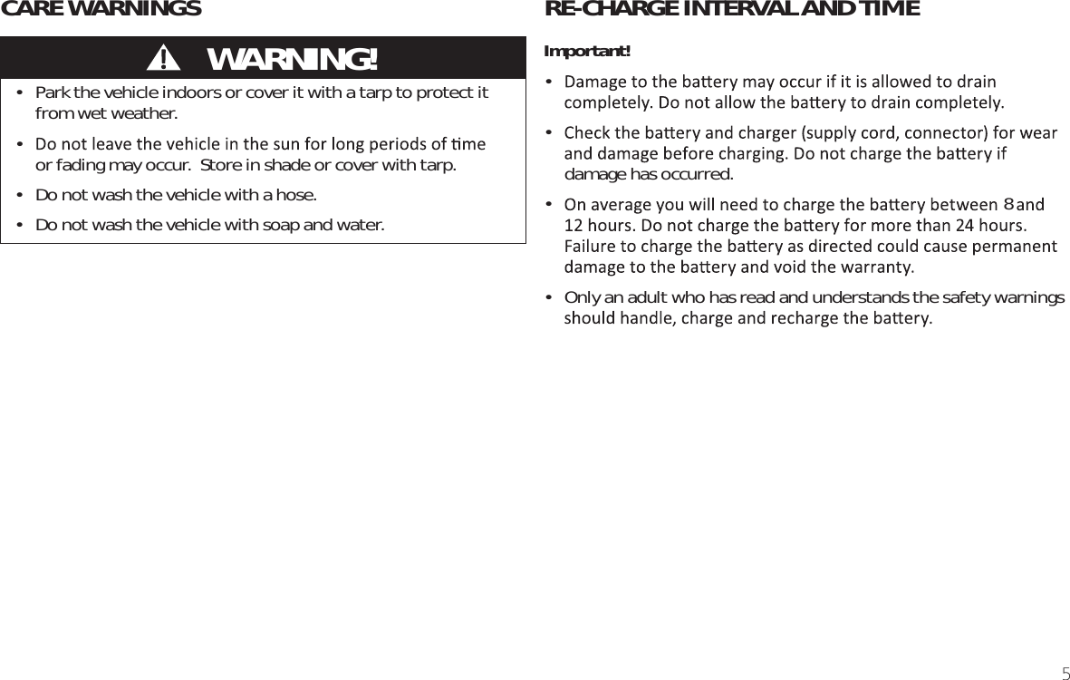 5RE-CHARGE INTERVAL AND TIMEImportant!• • damage has occurred. • •  Only an adult who has read and understands the safety warnings •  Park the vehicle indoors or cover it with a tarp to protect it from wet weather.•  or fading may occur.  Store in shade or cover with tarp.•  Do not wash the vehicle with a hose.•  Do not wash the vehicle with soap and water.CARE WARNINGS           WARNING!8