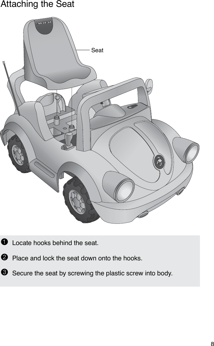 Seat8Attaching the Seat1  Locate hooks behind the seat.2  Place and lock the seat down onto the hooks.3  Secure the seat by screwing the plastic screw into body.