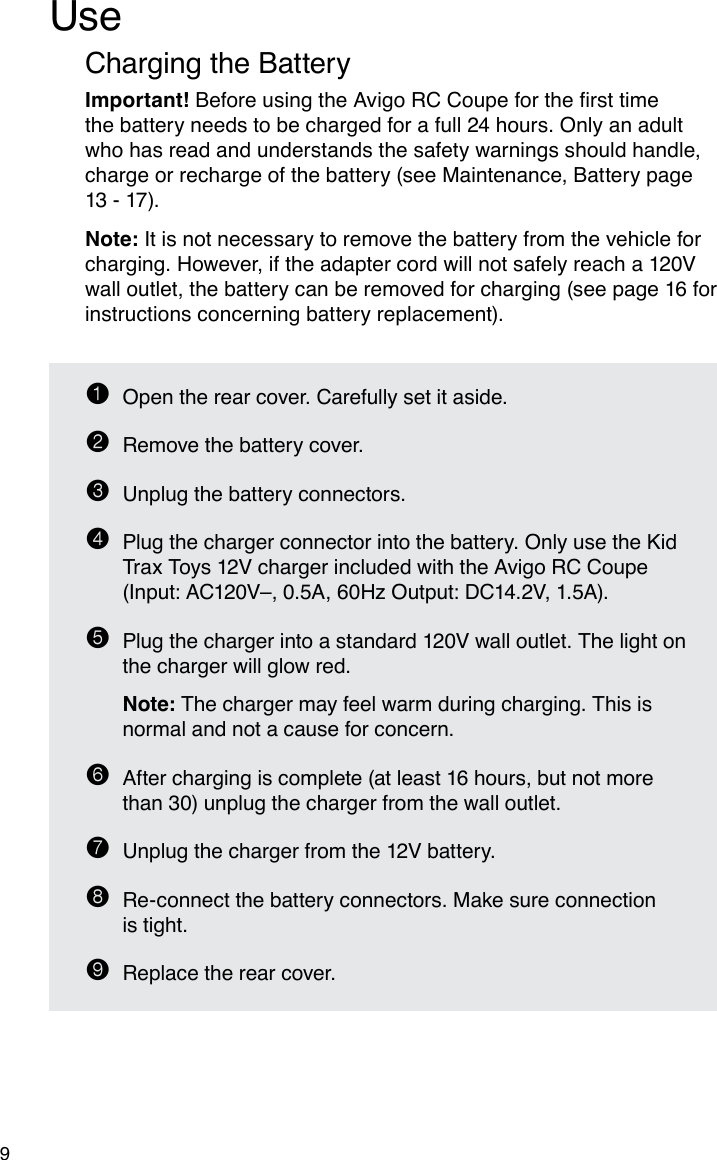 9UseCharging the BatteryImportant!BeforeusingtheAvigoRCCoupeforthersttimethe battery needs to be charged for a full 24 hours. Only an adult who has read and understands the safety warnings should handle, charge or recharge of the battery (see Maintenance, Battery page 13 - 17).Note: It is not necessary to remove the battery from the vehicle for charging. However, if the adapter cord will not safely reach a 120V wall outlet, the battery can be removed for charging (see page 16 for instructions concerning battery replacement).1  Open the rear cover. Carefully set it aside.2  Remove the battery cover.3  Unplug the battery connectors.4  Plug the charger connector into the battery. Only use the Kid Trax Toys 12V charger included with the Avigo RC Coupe  (Input: AC120V–, 0.5A, 60Hz Output: DC14.2V, 1.5A).5  Plug the charger into a standard 120V wall outlet. The light on the charger will glow red. Note: The charger may feel warm during charging. This is normal and not a cause for concern.6  After charging is complete (at least 16 hours, but not more than 30) unplug the charger from the wall outlet.7  Unplug the charger from the 12V battery.8  Re-connect the battery connectors. Make sure connection  is tight.9  Replace the rear cover.