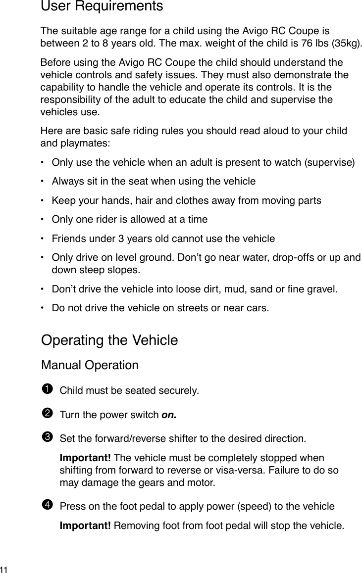 11User RequirementsThe suitable age range for a child using the Avigo RC Coupe is between 2 to 8 years old. The max. weight of the child is 76 lbs (35kg). Before using the Avigo RC Coupe the child should understand the vehicle controls and safety issues. They must also demonstrate the capability to handle the vehicle and operate its controls. It is the responsibility of the adult to educate the child and supervise the vehicles use.Here are basic safe riding rules you should read aloud to your child and playmates:Only use the vehicle when an adult is present to watch (supervise)•Always sit in the seat when using the vehicle•Keep your hands, hair and clothes away from moving parts•Only one rider is allowed at a time•Friends under 3 years old cannot use the vehicle•Only drive on level ground. Don’t go near water, drop-offs or up and •down steep slopes.Don’tdrivethevehicleintoloosedirt,mud,sandornegravel.•Do not drive the vehicle on streets or near cars.•Operating the VehicleManual Operation1  Child must be seated securely.2  Turn the power switch on.3  Set the forward/reverse shifter to the desired direction.  Important! The vehicle must be completely stopped when shifting from forward to reverse or visa-versa. Failure to do so may damage the gears and motor.4  Press on the foot pedal to apply power (speed) to the vehicle  Important! Removing foot from foot pedal will stop the vehicle.