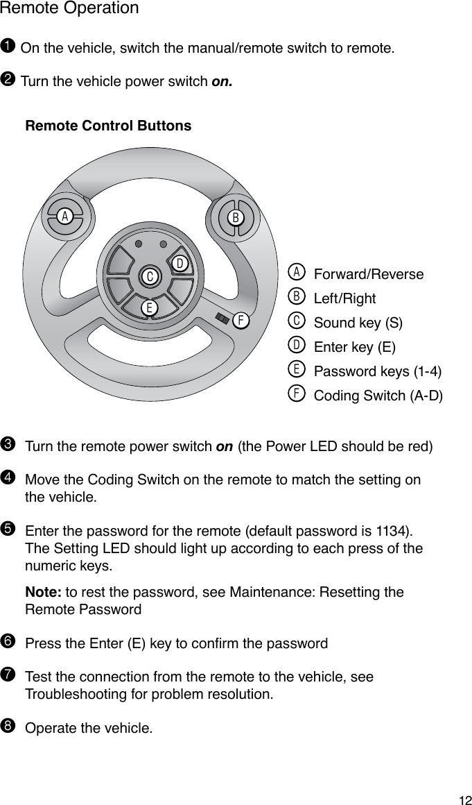 12Remote Operation1 On the vehicle, switch the manual/remote switch to remote.2 Turn the vehicle power switch on. Remote Control Buttons3  Turn the remote power switch on (the Power LED should be red)4 Move the Coding Switch on the remote to match the setting on the vehicle.5  Enter the password for the remote (default password is 1134). The Setting LED should light up according to each press of the numeric keys. Note: to rest the password, see Maintenance: Resetting the Remote Password6 PresstheEnter(E)keytoconrmthepassword7 Test the connection from the remote to the vehicle, see Troubleshooting for problem resolution.8  Operate the vehicle.ABDCFE A Forward/Reverse B Left/Right C Sound key (S) D Enter key (E) E Password keys (1-4) F Coding Switch (A-D)