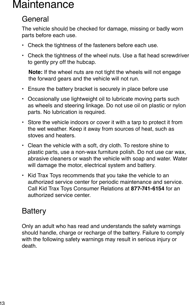 13The vehicle should be checked for damage, missing or badly worn parts before each use.Check the tightness of the fasteners before each use.•Checkthetightnessofthewheelnuts.Useaatheadscrewdriver•to gently pry off the hubcap. Note: If the wheel nuts are not tight the wheels will not engage    the forward gears and the vehicle will not run.Ensure the battery bracket is securely in place before use•Occasionally use lightweight oil to lubricate moving parts such •as wheels and steering linkage. Do not use oil on plastic or nylon parts. No lubrication is required.Store the vehicle indoors or cover it with a tarp to protect it from •the wet weather. Keep it away from sources of heat, such as stoves and heaters.Clean the vehicle with a soft, dry cloth. To restore shine to •plastic parts, use a non-wax furniture polish. Do not use car wax, abrasive cleaners or wash the vehicle with soap and water. Water will damage the motor, electrical system and battery.Kid Trax Toys recommends that you take the vehicle to an •authorized service center for periodic maintenance and service. Call Kid Trax Toys Consumer Relations at 877-741-6154 for an authorized service center.MaintenanceGeneralBatteryOnly an adult who has read and understands the safety warnings should handle, charge or recharge of the battery. Failure to comply with the following safety warnings may result in serious injury or death.