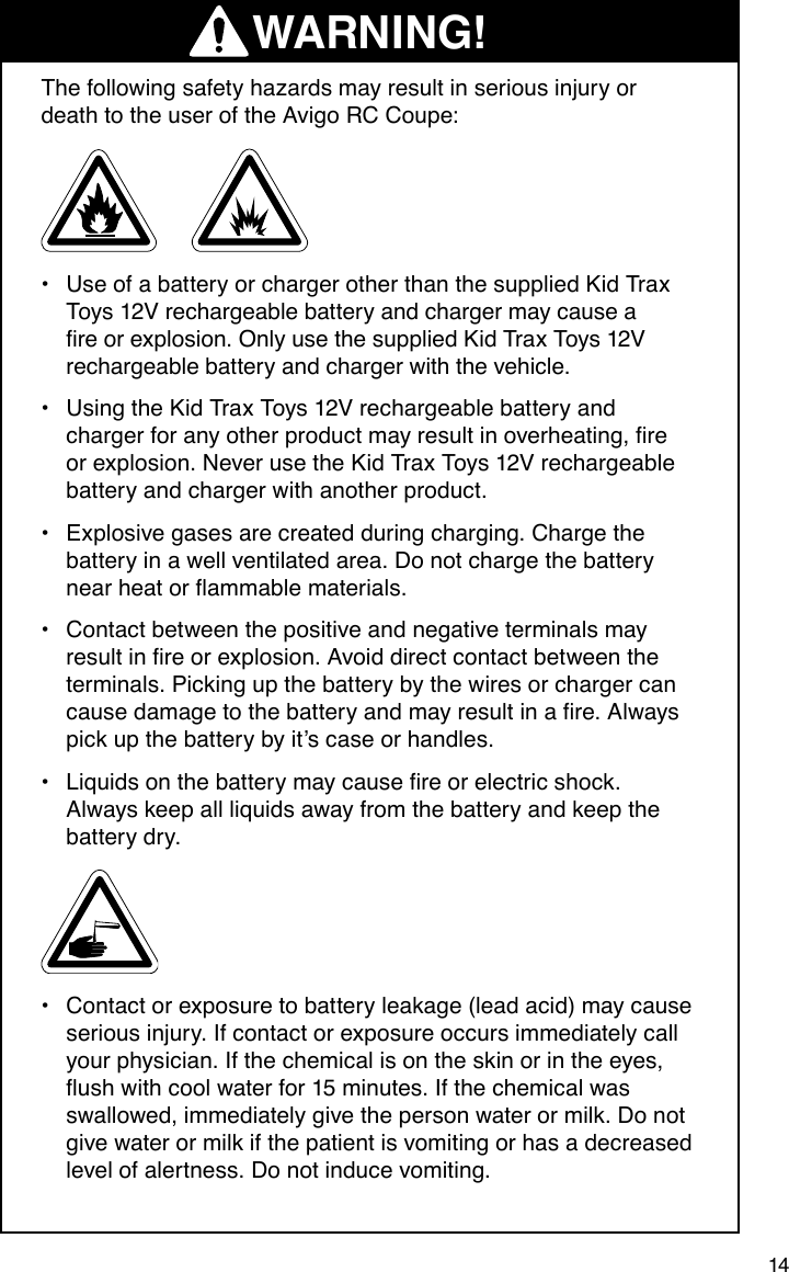 14    The following safety hazards may result in serious injury or death to the user of the Avigo RC Coupe:Use of a battery or charger other than the supplied Kid Trax •Toys 12V rechargeable battery and charger may cause a reorexplosion.OnlyusethesuppliedKidTraxToys12Vrechargeable battery and charger with the vehicle.Using the Kid Trax Toys 12V rechargeable battery and •chargerforanyotherproductmayresultinoverheating,reor explosion. Never use the Kid Trax Toys 12V rechargeable battery and charger with another product.Explosive gases are created during charging. Charge the •battery in a well ventilated area. Do not charge the battery nearheatorammablematerials.Contact between the positive and negative terminals may •resultinreorexplosion.Avoiddirectcontactbetweentheterminals. Picking up the battery by the wires or charger can causedamagetothebatteryandmayresultinare.Alwayspick up the battery by it’s case or handles.Liquidsonthebatterymaycausereorelectricshock.•Always keep all liquids away from the battery and keep the battery dry.Contact or exposure to battery leakage (lead acid) may cause •serious injury. If contact or exposure occurs immediately call your physician. If the chemical is on the skin or in the eyes, ushwithcoolwaterfor15minutes.Ifthechemicalwasswallowed, immediately give the person water or milk. Do not give water or milk if the patient is vomiting or has a decreased level of alertness. Do not induce vomiting.WARNING!