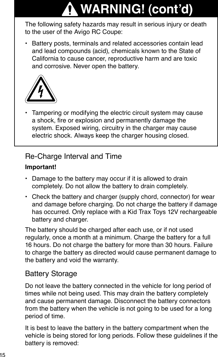 15Re-Charge Interval and TimeImportant!Damage to the battery may occur if it is allowed to drain •completely. Do not allow the battery to drain completely.Check the battery and charger (supply chord, connector) for wear •and damage before charging. Do not charge the battery if damage has occurred. Only replace with a Kid Trax Toys 12V rechargeable battery and charger.The battery should be charged after each use, or if not used regularly, once a month at a minimum. Charge the battery for a full 16 hours. Do not charge the battery for more than 30 hours. Failure to charge the battery as directed would cause permanent damage to the battery and void the warranty.Battery StorageDo not leave the battery connected in the vehicle for long period of times while not being used. This may drain the battery completely and cause permanent damage. Disconnect the battery connectors from the battery when the vehicle is not going to be used for a long period of time.It is best to leave the battery in the battery compartment when the vehicle is being stored for long periods. Follow these guidelines if the battery is removed:    The following safety hazards may result in serious injury or death to the user of the Avigo RC Coupe:Battery posts, terminals and related accessories contain lead •and lead compounds (acid), chemicals known to the State of California to cause cancer, reproductive harm and are toxic and corrosive. Never open the battery.Tampering or modifying the electric circuit system may cause •ashock,reorexplosionandpermanentlydamagethesystem. Exposed wiring, circuitry in the charger may cause electric shock. Always keep the charger housing closed.WARNING! (cont’d)